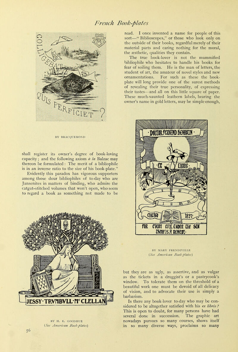 BY BRACQUEMOND shall register its owner's degree of book-loving capacity; and the following axiom a la Balzac may thereon be formulated : The merit of a bibHophile is in an inverse ratio to the size of his book-plate. Evidently this paradox has vigorous supporters among those dour bibliophiles of to-day who are Jansenites in matters of binding, who admire the catgut-stitched volumes that won't open, who seem to regard a book as something not made to be BY H. E. GOODHUE [See American Book-plates) 56 read. I once invented a name for people of this sort— Biblioscopes, or those who look only on the outside of their books, regardful merely of their material parts and caring nothing for the moral, the aesthetic, qualities they contain. The true book-lover is not the mummified bibliophile who hesitates to handle his books for fear of soiling them. He is the man of letters, the student of art, the amateur of novel styles and new ornamentations. For such as these the book- plate will long provide one of the surest methods of revealing their true personality, of expressing their tastes—and all on this little square of paper. These much-vaunted leathern labels, bearing the owner's name in gold letters, may be simple enough. BY MARY PRENDIVILLE [See American Book-plates) but they are as ugly, as assertive, and as vulgar as the tickets in a druggist's or a pastrycook's window. To tolerate them on the threshold of a beautiful work one must be devoid of all delicacy of vision, and to advocate their use is simply a barbarism. Is there any book-lover to-day who may be con- sidered to be altogether satisfied with his ex libris ? This is open to doubt, for many persons have had several done in succession. The graphic art nowadays pursues so many courses, shows itself in so many diverse ways, proclaims so many