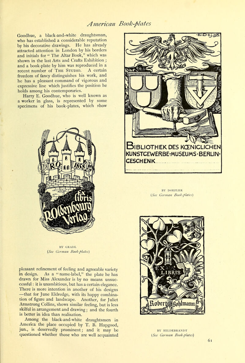 Goodhue, a black-and-white draughtsman, who has established a considerable reputation by his decorative drawings. He has already attracted attention in London by his borders and initials for  The Altar Book, which was shown in the last Arts and Crafts Exhibition ; and a book-plate by him was reproduced in a recent number of The Studio. A certain freedom of fancy distinguishes his work, and he has a pleasant command of vigorous and expressive line which justifies the position he holds among his contemporaries. Harry E. Goodhue, who is well known as a worker in glass, is represented by some specimens of his book-plates, which show BY GRADL (See German Book-plulcs) pleasant refinement of feeling and agreeable variety in design. As a  name-label, the plate he has drawn for Miss Alexander is by no means unsuc- cessful : it is unambitious, but has a certain elegance. There is more intention in another of his designs —that for June Eldredge, with its happy combina- tion of figure and landscape. Another, for Juliet Armstrong Collins, shows similar feeling, but is less skilful in arrangement and drawing; and the fourth is better in idea than realisation. Among the black-and-white draughtsmen in America the place occupied by T. B. Hapgood, jun., is deservedly prominent; and it may be questioned whether those who are well acquainted BiBLIOTHEK DES KCENICLICHEN KUNSTCEWERBE'MUSEUMS • BERLIN CESCHENK BY DOEPLER {Sec Geniian Book-plala) BY HILDEBRANDT [See German Book-plates) 6i
