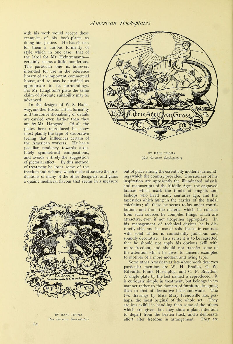 with his work would accept these examples of his book-plates as doing him justice. He has chosen for them a curious formality of style, which in one case—that of the label for Mr. Heintzemann— certainly seems a little ponderous. This particular one is, however, intended for use in the reference library of an important commercial house, and so may be justified as appropriate to its surroundings. For Mr. Laughton's plate the same claim of absolute suitabiHty may be advanced. In the designs of W. S. Hada- way, another Boston artist, formality and the conventionalising of details are carried even farther than they are by Mr. Hapgood. Of all the plates here reproduced his show most plainly the type of decorative feeling that influences certain of the American workers. He has a peculiar tendency towards abso- lutely symmetrical com_positions, and avoids entirely the suggestion of pictorial effect. By this method of treatment he loses some of the freedom and richness which make attractive the pro- ductions of many of the other designers, and gains a quaint mediseval flavour that seems in a measure BY HANS THOMA {See German Book-plates) 62 BY HANS THOMA [See German Book-plates) out of place among the essentially modern surround- ings which the country provides. The sources of his inspiration are apparently the illuminated missals and manuscripts of the Middle Ages, the engraved brasses which mark the tombs of knights and bishops who lived many centuries ago, and the tapestries which hung in the castles of the feudal chieftains; all these he seems to lay under contri- bution, and from the material which he collects from such sources he compiles things which are attractive, even if not altogether appropriate. In his management of technical devices he is dis- tinctly able, and his use of solid blacks in contrast with solid whites is consistently judicious and soundly decorative. In a sense it is to be regretted that he should not apply his obvious skill with more freedom, and should not transfer some of the attention which he gives to ancient examples to motives of a more modern and living type. Some other American artists whose work deserves particular mention are W. H. Bradley, G. W. Edwards, Frank Hazenplug, and C. F. Bragdon. A single plate by the last named is reproduced; it is curiously simple in treatment, but belongs in its manner rather to the domain of furniture-designing than to that of decorative black-and-white. The two drawings by Miss Mary Prendiville are, per- haps, the most original of the whole set. They are less skilful in handling than some of the others which are given, but they show a plain intention to depart from the beaten track, and a deliberate effort after freedom in arrangement. They are