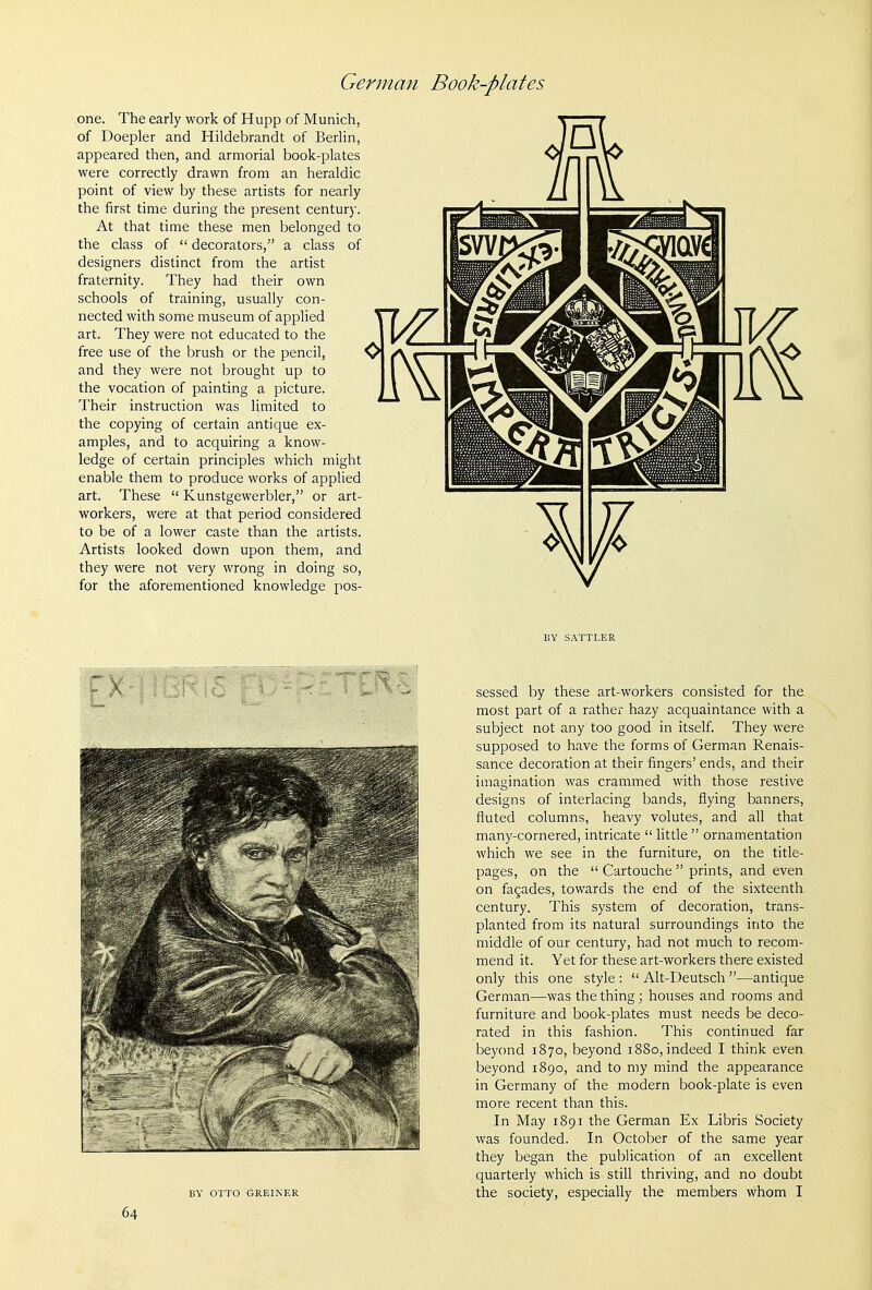 one. The early work of Hupp of Munich, of Doepler and Hildebrandt of Berhn, appeared then, and armorial book-plates were correctly drawn from an heraldic point of view by these artists for nearly the first time during the present century. At that time these men belonged to the class of  decorators, a class of designers distinct from the artist fraternity. They had their own schools of training, usually con- nected with some museum of applied art. They were not educated to the free use of the brush or the pencil, and they were not brought up to the vocation of painting a picture. Their instruction was limited to the copying of certain antique ex- amples, and to acquiring a know- ledge of certain principles which might enable them to produce works of applied art. These  Kunstgewerbler, or art- workers, were at that period considered to be of a lower caste than the artists. Artists looked down upon them, and they were not very wrong in doing so, for the aforementioned knowledge pos- BY SATTLER BY OTTO GREINER sessed by these art-workers consisted for the most part of a rather hazy acquaintance with a subject not any too good in itself. They were supposed to have the forms of German Renais- sance decoration at their fingers' ends, and their imagination was crammed with those restive designs of interlacing bands, flying banners, fluted columns, heavy volutes, and all that many-cornered, intricate  little  ornamentation which we see in the furniture, on the title- pages, on the  Cartouche  prints, and even on fagades, towards the end of the sixteenth century. This system of decoration, trans- planted from its natural surroundings into the middle of our century, had not much to recom- mend it. Yet for these art-workers there existed only this one style :  Alt-Deutsch —antique German—was the thing; houses and rooms and furniture and book-plates must needs be deco- rated in this fashion. This continued far beyond 1870, beyond 1880, indeed I think even beyond 1890, and to my mind the appearance in Germany of the modern book-plate is even more recent than this. In May 1891 the German Ex Libris Society was founded. In October of the same year they began the publication of an excellent quarterly which is still thriving, and no doubt the society, especially the members whom I