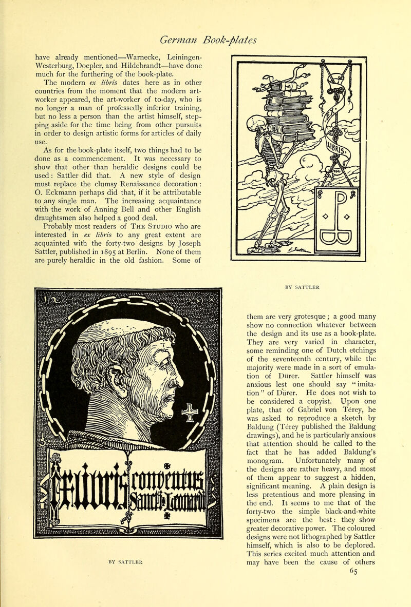 have already mentioned—Warnecke, Leiningen- Westerburg, Doepler, and Hildebrandt—have done much for the furthering of the book-plate. The modern ex libris dates here as in other countries from the moment that the modern art- worker appeared, the art-worker of to-day, who is no longer a man of professedly inferior training, but no less a person than the artist himself, step- ping aside for the time being from other pursuits in order to design artistic forms for articles of daily use. As for the book-plate itself, two things had to be done as a commencement. It was necessary to show that other than heraldic designs could be used: Sattler did that. A new style of design must replace the clumsy Renaissance decoration : O. Eckmann perhaps did that, if it be attributable to any single man. The increasing acquaintance with the work of Anning Bell and other English draughtsmen also helped a good deal. Probably most readers of The Studio who are interested in ex libris to any great extent are acquainted with the forty-two designs by Joseph Sattler, published in 1895 at Berlin. None of them are purely heraldic in the old fashion. Some of BY SAXri^ER BY SATTLER them are very grotesque; a good many show no connection whatever between the design and its use as a book-plate. They are very varied in character, some reminding one of Dutch etchings of the seventeenth century, while the majority were made in a sort of emula- tion of Dilrer. Sattler himself was anxious lest one should say  imita- tion  of Diirer. He does not wish to be considered a copyist. Upon one plate, that of Gabriel von Terey, he was asked to reproduce a sketch by Baldung (Terey published the Baldung drawings), and he is particularly anxious that attention should be called to the fact that he has added Baldung's monogram. Unfortunately many of the designs are rather heavy, and most of them appear to suggest a hidden, significant meaning. A plain design is less pretentious and more pleasing in the end. It seems to me that of the forty-two the simple black-and-white specimens are the best: they show greater decorative power. The coloured designs were not lithographed by Sattler himself, which is also to be deplored. This series excited much attention and may have been the cause of others 65