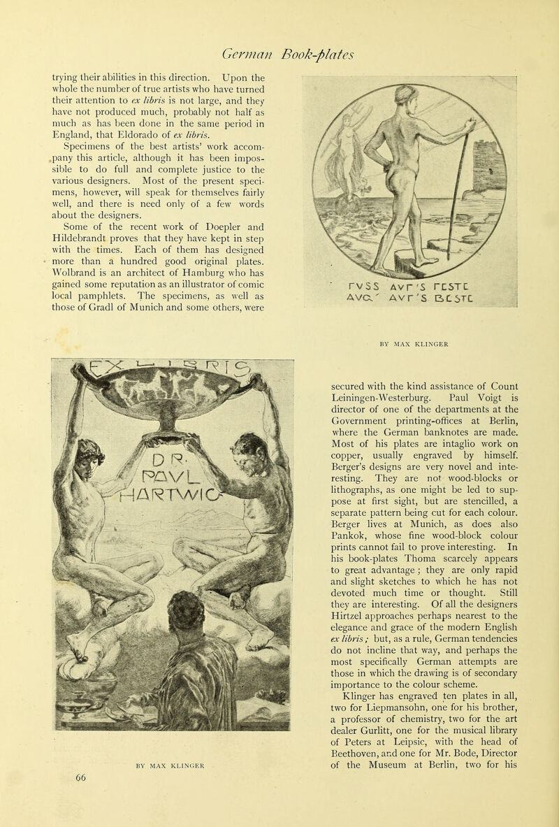 trying their abilities in this direction. Upon the whole the number of true artists who have turned their attention to ex libris is not large, and they have not produced much, probably not half as much as has been done in the same period in England, that Eldorado of ex libris. Specimens of the best artists' work accom- pany this article, although it has been impos- sible to do full and complete justice to the various designers. Most of the present speci- mens, however, will speak for themselves fairly well, and there is need only of a few words about the designers. Some of the recent work of Doepler and Hildebrandt proves that they have kept in step with the times. Each of them has designed more than a hundred good original plates. Wolbrand is an architect of Hamburg who has gained some reputation as an illustrator of comic local pamphlets. The specimens, as well as those of Gradl of Munich and some others, were BY MAX KLINGER 66 rvss Avr'S rc5TC AVCX' Avr'S BC6TL BY MAX KLINGER secured with the kind assistance of Count Leiningen-Westerburg. Paul Voigt is director of one of the departments at the Government printing-offices at Berlin, where the German banknotes are made. Most of his plates are intaglio work on copper, usually engraved by himself. Berger's designs are very novel and inte- resting. They are not wood-blocks or lithographs, as one might be led to sup- pose at first sight, but are stencilled, a separate pattern being cut for each colour. Berger lives at Munich, as does also Pankok, whose fine wood-block colour prints cannot fail to prove interesting. In his book-plates Thoma scarcely appears to great advantage; they are only rapid and slight sketches to which he has not devoted much time or thought. Still they are interesting. Of all the designers Hirtzel approaches perhaps nearest to the elegance and grace of the modern English ex libris ; but, as a rule, German tendencies do not incline that way, and perhaps the most specifically German attempts are those in which the drawing is of secondary importance to the colour scheme. Klinger has engraved ten plates in all, two for Liepmansohn, one for his brother, a professor of chemistry, two for the art dealer Gurlitt, one for the musical library of Peters at Leipsic, with the head of Beethoven, and one for Mr. Bode, Director of the Museum at Berlin, two for his
