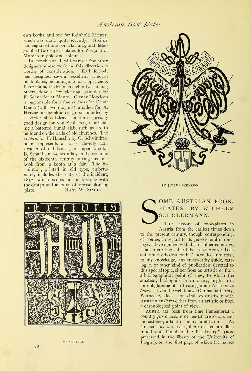 own books, and one for Reinhold Richter, which was done quite recently. Greiner has engraved one for Hartung, and litho- graphed two superb plates for Weigand of Munich in gold and colours. In conclusion I will name a few other designers whose work in this direction is worthy of consideration. Karl Rickelt has designed several excellent armorial book-plates, including one for Lipperheide. Peter Halm, the Munich etcher,has, among others, done a few pleasing examples for Y. Schneider at Mentz ; Gustav Hogelorp is responsible for a fine ex libris for Count Drach (with two dragons), another for A. Herzog, an heraldic design surrounded by a border of oak-leaves, and an especially good design for von Schlieben, represent- ing a battered burial slab, such as are to be found on the walls of old churches. The ex libris for F. HaussHn by O. Schwindraz- heim, represents a house cleverly con- structed of old books, and upon one for B. Schaffheim we see a boy in the costume of the sixteenth century buying his first book from a booth at a fair. The in- scription, printed in old type, unfortu- nately includes the date of the incident, 1852, which seems out of keeping with the design and mars an otherwise pleasing plate. Hans W. Singer. - If f -1 t u r 16 BY JULIUS SVENSSON S OME AUSTRIAN BOOK- PLATES. BY WILHELM SCHOLERMANN. BY SATTLER 68 The history of book-plates in Austria, from the earliest times down to the present century, though corresponding, of course, in regard to its genesis and chrono- logical development with that of other countries, is an interesting subject that has never yet been authoritatively dealt with. There does not exist, to my knowledge, any trustworthy guide, cata- logue, or other kind of publication devoted to this special topic, either from an artistic or from a bibliographical point of view, to which the amateur, bibliophile or antiquary, might turn for enlightenment in treating upon Austrian ex libris. Even the well-known German authority, Warnecke, does not deal exhaustively with Austrian ex libris either from an artistic or from a chronological point of view. Austria has been from time immemorial a country par excellence of feudal aristocrats and monasteries, a land of monks and barons. As far back as a.d. 1312, there existed an illus- trated and illuminated  Passionary (now preserved in the library of the University of Prague), on the first page of which the names