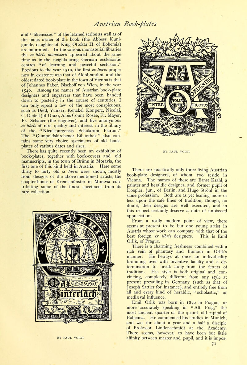 and  likenesses  of the learned scribe as well as of the pious owner of the book (the Abbess Kuni- gunde, daughter of King Ottokar II. of Bohemia) are imprinted. In the various monasterial libraries the ex libris monasterii appeared about the same time as in the neighbouring German ecclesiastic centres  of learnmg and peaceful seclusion. Previous to the year 1519, the first ex libris proper now in existence was that of Aldobrandini, and the oldest dated book-plate in the town of Vienna is that of Johannes Faber, Bischoff von Wien, in the year 1540. Among the names of Austrian book-plate designers and engravers that have been handed down to posterity in the course of centuries, I can only repeat a few of the most conspicuous, such as Dietl, Yunker, Kenckel Konperz, Nicolai, C. Dietell (of Graz), Alois Count Rosee, Fr. Mayer, Fr. Schauer (the engraver), and five anonymous ex libris of rare quality and interest in the library of the  Nicolspurgensis Scholarum Piarum. The  Gumpoldskirchener Bibliothek  also con- tains some very choice specimens of old book- plates of various dates and sizes. There has quite recently been an exhibition of book-plates, together with book-covers and old manuscripts, in the town of Briinn in Moravia, the first one of this kind held in Austria. Here some thirty to forty old ex libris were shown, mostly from designs of the above-mentioned artists, the chapter-house of Kremsmiinster in Moravia con- tributing some of the finest specimens from its rare collection. BY PAUL VOIGT BY PAUL VOIGT There are practically only three living Austrian book-plate designers, of whom two reside in Vienna. The names of these are Ernst Krahl, a painter and heraldic designer, and former pupil of Doepler, jun., of BerUn, and Hugo Strohl in the same profession. Both are as yet leaning more or less upon the safe lines of tradition, though, no doubt, their designs are well executed, and in this respect certainly deserve a note of unbiassed appreciation. From a really modern point of view, there seems at present to be but one young artist in Austria whose work can compare with that of the best foreign ex libris designers. This is Emil Orlik, of Prague. There is a charming freshness combined with a rich vein of phantasy and humour in Orlik's manner. He betrays at once an individuality brimming over with inventive faculty and a de- termination to break away from the fetters of tradition. His style is both original and con- vincing, completely different from any style at present prevailing in Germany (such as that of Joseph Sattler for instance), and entirely free from all and every kind of heraldic,  scholastic, or mediaeval influence. Emil Orlik was born in 1870 in Prague, or more accurately speaking in  Alt Prag, the most ancient quarter of the quaint old capital of Bohemia. He commenced his studies in Munich, and was for about a year and a half a disciple of Professor Lindenschmidt at the Academy. There seems, however, to have been but little affinity between master and pupil, and it is impos-