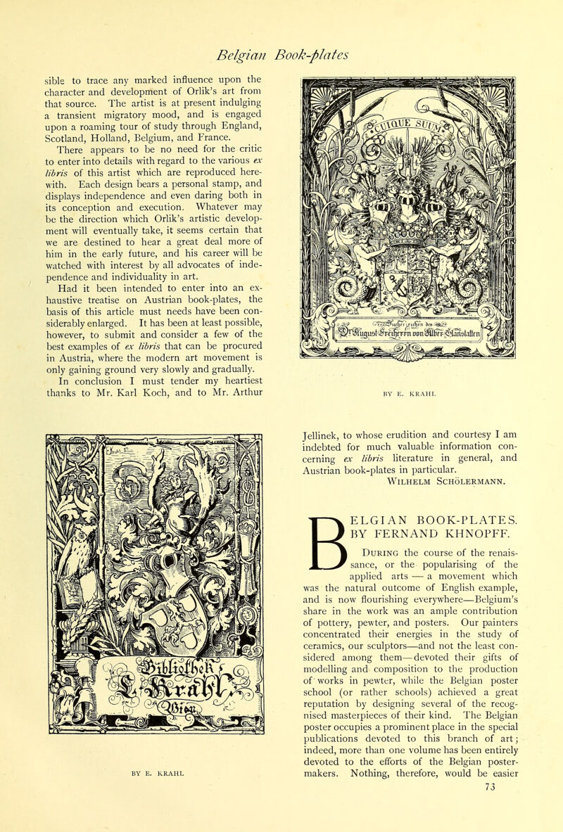 sible to trace any marked influence upon the character and development of Orlik's art from that source. The artist is at present indulging a transient migratory mood, and is engaged upon a roaming tour of study through England, Scotland, Holland, Belgium, and France. There appears to be no need for the critic to enter into details with regard to the various ex libris of this artist which are reproduced here- with. Each design bears a personal stamp, and displays independence and even daring both in its conception and execution. Whatever may be the direction which Orlik's artistic develop- ment will eventually take, it seems certain that we are destined to hear a great deal more of him in the early future, and his career will be watched with interest by all advocates of inde- pendence and individuality in art. Had it been intended to enter into an ex- haustive treatise on Austrian book-plates, the basis of this article must needs have been con- siderably enlarged. It has been at least possible, however, to submit and consider a few of the best examples of ex libris that can be procured in Austria, where the modern art movement is only gaining ground very slowly and gradually. In conclusion I must tender my heartiest thanks to Mr. Karl Koch, and to Mr. Arthur BY E. KRAHL Jellinek, to whose erudition and courtesy I am indebted for much valuable information con- cerning ex libris literature in general, and Austrian book-plates in particular. WiLHELM SCHOLERMANN. BELGIAN BOOK-PLATES. BY FERNAND KHNOPFF. During the course of the renais- sance, or the popularising of the applied arts — a movement which was the natural outcome of English example, and is now flourishing everywhere—Belgium's share in the work was an ample contribution of pottery, pewter, and posters. Our painters concentrated their energies in the study of ceramics, our sculptors—and not the least con- sidered among them—devoted their gifts of modelling and composition to the production of' works in pewter, while the Belgian poster school (or rather schools) achieved a great reputation by designing several of the recog- nised masterpieces of their kind. The Belgian poster occupies a prominent place in the special publications devoted to this branch of art; indeed, more than one volume has been entirely devoted to the efforts of the Belgian poster- makers. Nothing, therefore, would be easier