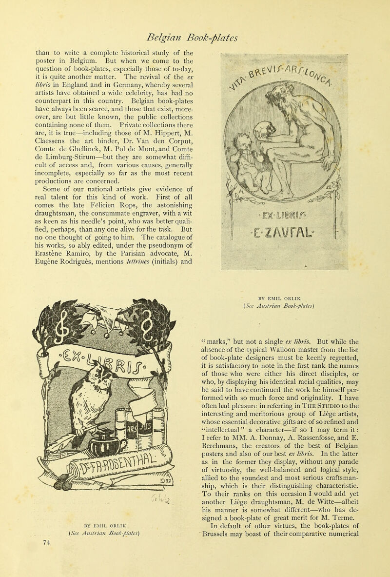 than to write a complete historical study of the poster in Belgium. But when we come to the question of book-plates, especially those of to-day, it is quite another matter. The revival of the ex libris in England and in Germany, whereby several artists have obtained a wide celebrity, has had no counterpart in this country. Belgian book-plates have always been scarce, and those that exist, more- over, are but little known, the public collections containing none of them. Private collections there are, it is true—including those of M. Hippert, M. Claessens the art binder. Dr. Van den Corput, Comte de Ghellinck, M. Pol de Mont, and Comte de Limburg-Stirum—but they are somewhat dififi- cult of access and, from various causes, generally incomplete, especially so far as the most recent productions are concerned. Some of our national artists give evidence of real talent for this kind of work. First of all comes the late Felicien Rops, the astonishing draughtsman, the consummate engraver, with a wit as keen as his needle's point, who was better quali- fied, perhaps, than any one alive for the task. But no one thought of going to him. The catalogue of his works, so ably edited, under the pseudonym of Erastene Ramiro, by the Parisian advocate, M. Eugene Rodrigues, mentions lettrines (initials) and BY EMIL ORLIK (See Austrian Book-plaies) 74 BY EMIL ORLIK (See Aitsti-ian Book-plates)  marks, but not a single ex libris. But while the absence of the typical Walloon master from the list of book-plate designers must be keenly regretted, it is satisfactory to note in the first rank the names of those who were either his direct disciples, or who, by displaying his identical racial qualities, may be said to have continued the work he himself per- formed with so much force and originality. I have often had pleasure in referring in The Studio to the interesting and meritorious group of Liege artists, whose essential decorative gifts are of so refined and intellectual a character—if so I may term it: I refer to MM. A. Donnay, A. Rassenfosse, and E. Berchmans, the creators of the best of Belgian posters and also of our best ex libris. In the latter as in the former they display, without any parade of virtuosity, the well-balanced and logical style, allied to the soundest and most serious craftsman- ship, which is their distinguishing characteristic. To their ranks on this occasion I would add yet another Liege draughtsman, M. de Witte—albeit his manner is somewhat different—who has de- signed a book-plate of great merit for M. Terme. In default of other virtues, the book-plates of Brussels may boast of their comparative numerical