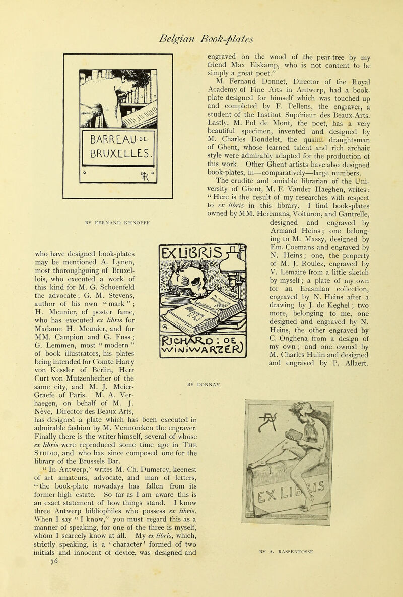 BRUXLLLES. BY FERNAND KHNOI'FF EXU6RjS who have designed book-plates may be mentioned A. Lynen, most thoroughgoing of Bruxel- lois, who executed a work of this kind for M. G. Schoenfeld the advocate; G. M. Stevens, author of his own  mark  ; H. Meunier, of poster fame, who has executed ex libris for Madame H. Meunier, and for MM. Campion and G. Fuss ; G. Lemmen, most  modern  of book illustrators, his plates being intended for Comte Harry von Kessler of Berlin, Herr Curt von Mutzenbecher of the same city, and M. J. Meier- Graefe of Paris. M. A. Ver- haegen, on behalf of M. J. Neve, Director des Beaux-Arts, has designed a plate which has been executed in admirable fashion by M. Vermorcken the engraver. Finally there is the writer himself, several of whose ex libris were reproduced some time ago in The Studio, and who has since composed one for the library of the Brussels Bar.  In Antwerp, writes M. Ch. Dumercy, keenest of art amateurs, advocate, and man of letters, '•■ the book-plate nowadays has fallen from its former high estate. So far as I am aware this is an exact statement of how things stand. I know three Antwerp bibliophiles who possess ex libris. When I say  I know, you must regard this as a manner of speaking, for one of the three is myself, whom I scarcely know at all. My ex libris, which, strictly speaking, is a ' character' formed of two initials and innocent of device, was designed and 76 engraved on the wood of the pear-tree by my friend Max Elskamp, who is not content to be simply a great poet. M. Fernand Donnet, Director of the Royal Academy of Fine Arts in Antwerp, had a book- plate designed for himself which was touched up and completed by F. Pellens, the engraver, a student of the Institut Superieur des Beaux-Arts. Lastly, M. Pol de Mont, the poet, has a very beautiful specimen, invented and designed by M. Charles Dondelet, the quaint draughtsman of Ghent, whose learned talent and rich archaic style were admirably adapted for the production of this work. Other Ghent artists have also designed book-plates, in—comparatively—large numbers. The erudite and amiable librarian of the Uni- versity of Ghent, M. F. Vander Haeghen, writes :  Here is the result of my researches with respect to ex libris in this library. I find book-plates owned by MM. Heremans, Voituron, and Gantrelle, designed and engraved by Armand Heins; one belong- ing to M. Massy, designed by Em. Coemans and engraved by N. Heins; one, the property of M. J. Roulez, engraved by V. Lemaire from a little sketch by myself; a plate of my own for an Erasmian collection, engraved by N. Heins after a drawing by J. de Keghel; two more, belonging to me, one designed and engraved by N. Heins, the other engraved by C. Onghena from a design of my own ; and one owned by M. Charles Hulin and designed and engraved by P. Allaert. BY DONNAY BY A. RASSENFOSSE