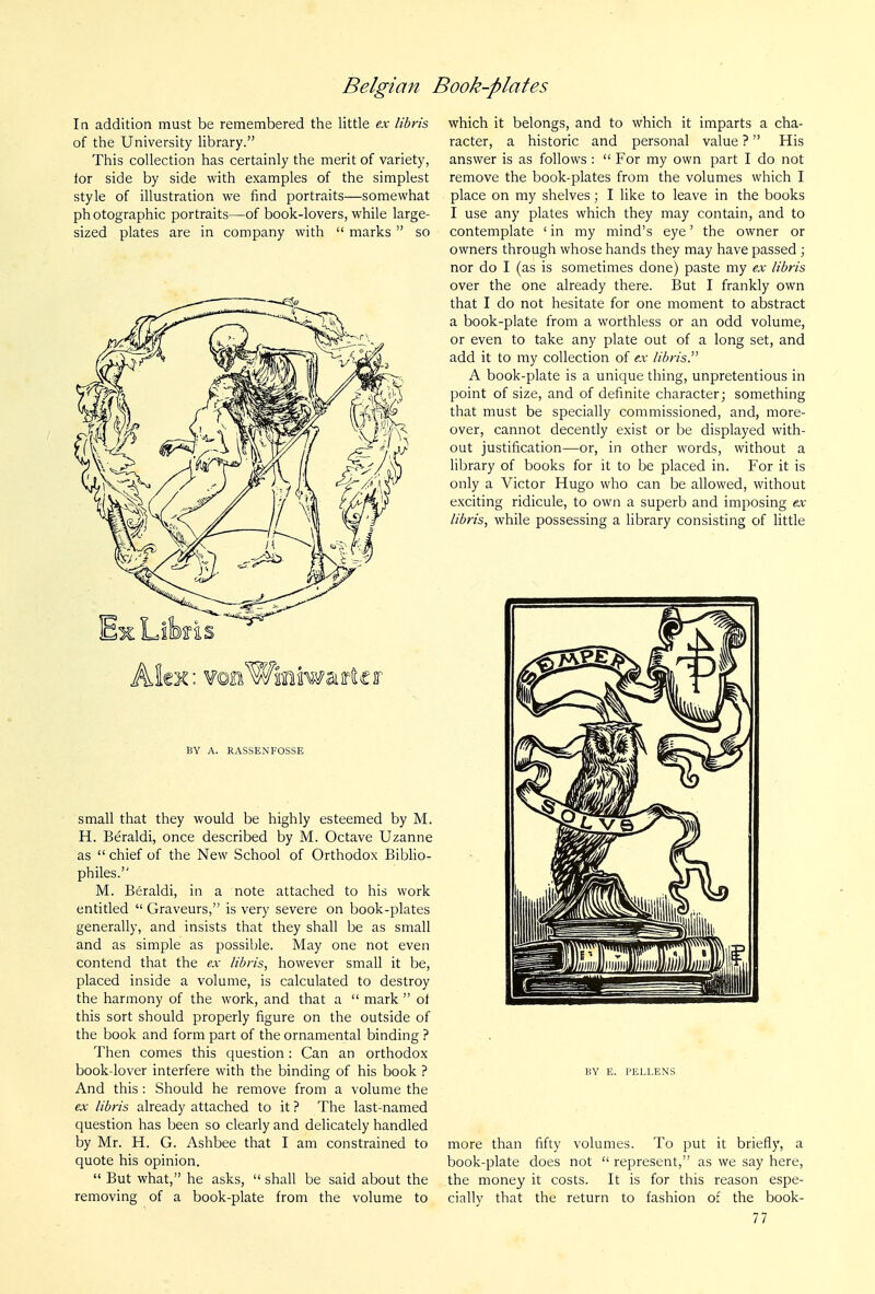la addition must be remembered the little ex libris of the University library. This collection has certainly the merit of variety, tor side by side with examples of the simplest style of illustration we find portraits—somewhat photographic portraits—of book-lovers, while large- sized plates are in company with '* marks  so Alex: ¥©aWiiniawaif(tcf BY A. RASSENFOSSE small that they would be highly esteemed by M. H. Beraldi, once described by M. Octave Uzanne as  chief of the New School of Orthodox BibHo- philes. M. Beraldi, in a note attached to his work entitled  Graveurs, is very severe on book-plates generally, and insists that they shall be as small and as simple as possible. May one not even contend that the ex libris, however small it be, placed inside a volume, is calculated to destroy the harmony of the work, and that a  mark  of this sort should properly figure on the outside of the book and form part of the ornamental binding ? Then comes this question: Can an orthodox book-lover interfere with the binding of his book ? And this : Should he remove from a volume the ex libris already attached to it ? The last-named question has been so clearly and delicately handled by Mr. H. G. Ashbee that I am constrained to quote his opinion.  But what, he asks,  shall be said about the removing of a book-plate from the volume to which it belongs, and to which it imparts a cha- racter, a historic and personal value ? His answer is as follows :  For my own part I do not remove the book-plates from the volumes which I place on my shelves; I like to leave in the books I use any plates which they may contain, and to contemplate ' in my mind's eye' the owner or owners through whose hands they may have passed ; nor do I (as is sometimes done) paste my ex libris over the one already there. But I frankly own that I do not hesitate for one moment to abstract a book-plate from a worthless or an odd volume, or even to take any plate out of a long set, and add it to my collection of ex libris. A book-plate is a unique thing, unpretentious in point of size, and of definite character; something that must be specially commissioned, and, more- over, cannot decently exist or be displayed with- out justification—or, in other words, without a library of books for it to be placed in. For it is only a Victor Hugo who can be allowed, without exciting ridicule, to own a superb and imposing ex libris, while possessing a library consisting of little BY E. PELLENS more than fifty volumes. To put it briefly, a book-plate does not  represent, as we say here, the money it costs. It is for this reason espe- cially that the return to fashion of the book-