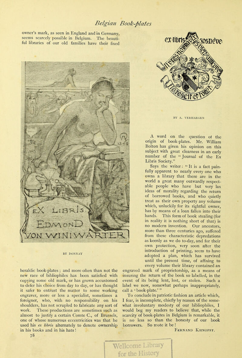 owner's mark, as seen in England and in Germany, seems scarcely possible in Belgium. The beauti- ful libraries of our old families have their fixed BY A. VERHAEGEN l/^ON Wl M1 VVAKTZR BY nONNAY heraldic book-plates ; and more often than not the new race of bibliophiles has been satisfied with copying some old mark, or has grown accustomed to defer his choice from day to day, or has thought it safer to entrust the matter to some working engraver, more or less a specialist, sometimes a foreigner, who, with no responsibility on his shoulders, has not scrupled to fabricate any sort of work. These productions are sometimes such as almost to justify a certain Comte C, of Brussels, one of whose numerous eccentricities was that he used his ex libris alternately to denote ownership in his books and in his hats ! 78 A word on the question ot the origin of book-plates. Mr. William Bolton has given his opinion on this subject with great clearness in an early number of the  Journal of the Ex Libris Society. Says the writer:  It is a fact pain- fully apparent to nearly every one who owns a library that there are in the world a great many outwardly respect- able people who have but very lax ideas of morality regarding the return of borrowed books, and who quietly treat as their own property any volume which, unluckily for its rightful owner, has by means of a loan fallen into their hands. This form of book stealing (for in reality it is nothing short of that) is no modern invention. Our ancestors, more than three centuries ago, suffered from these characteristic depredations as keenly as we do to-day, and for their own protection, very soon after the introduction of printing, seem to have adopted a plan, which has survived until the present time, of afifixing to every volume their library contained an engraved mark of proprietorship, as a means of insuring the return of the book so labelled, in the event of its being lent, lost, or stolen. Such a label we now, somewhat perhaps inappropriately, call a ' book-plate.'  To conclude in patriotic fashion an article which, I fear, is incomplete, chiefly by reason of the some- what involuntary modesty of our bibliophiles, I would beg my readers to believe that, while the scarcity of book-plates in Belgium is remarkable, it is no less so than the honesty of our book borrowers. So mote it be ! Fernand Khnopff. Wellcome Library for the History