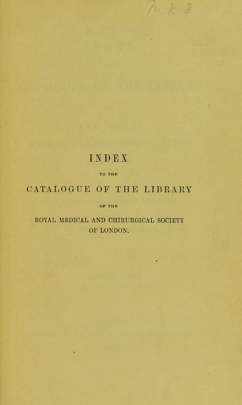 INDEX TO THE CATALOGUE OF THE LIBRARY OF THE ROYAL MEDICAL AND CSmURGICAL SOCIETY OF LONDON.