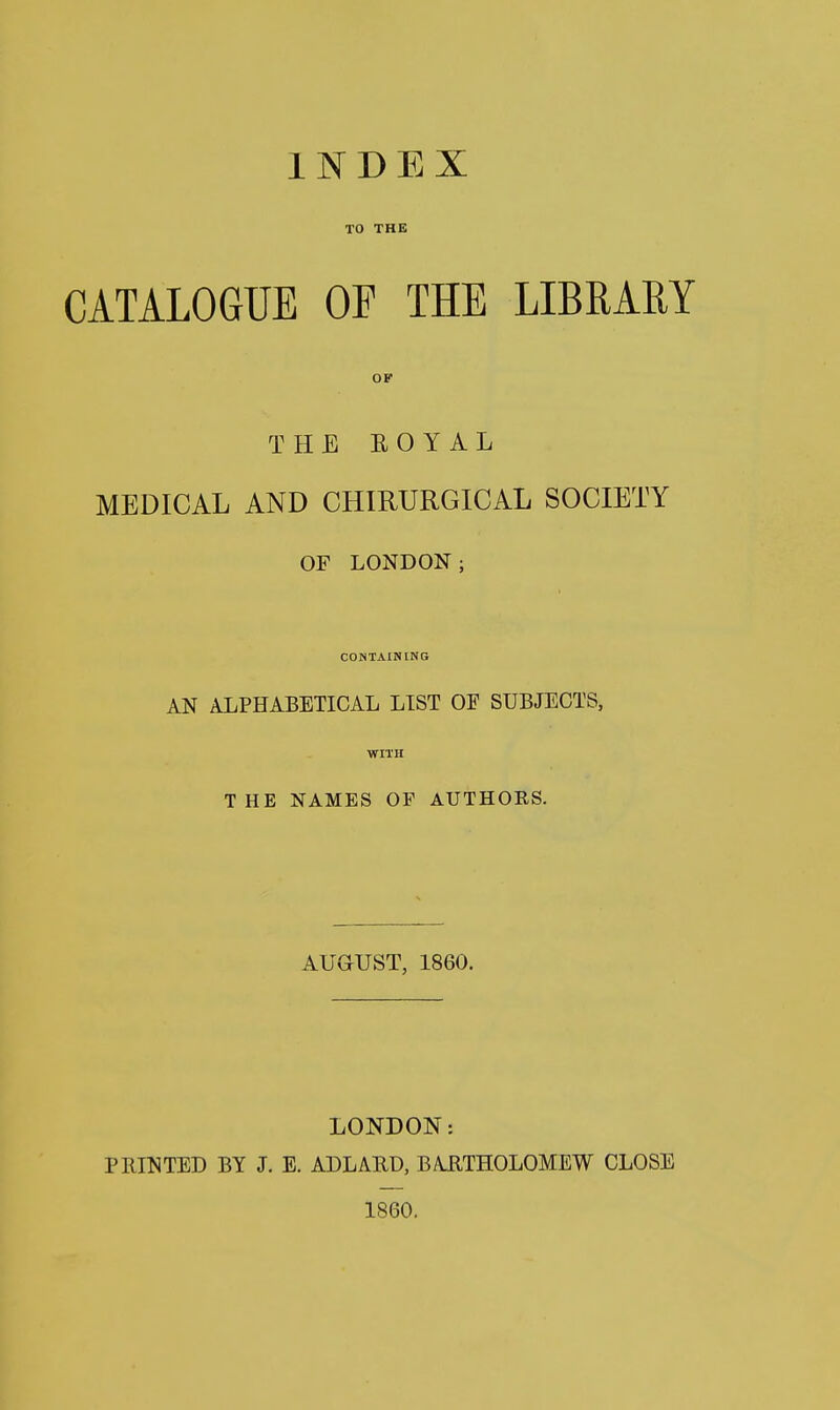 TO THE CATALOGUE OF THE LIBRARY OF THE EOYAL MEDICAL AND CHIRURGICAL SOCIETY OF LONDON; CONTAINING AN ALPHABETICAL LIST OF SUBJECTS, WITH THE NAMES OF AUTHORS. AUGUST, 1860. LONDON: PBINTED BY J. E. ADLAUD, BARTHOLOMEW CLOSE 1860.