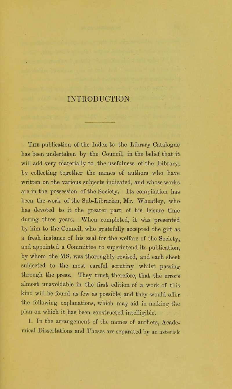 INTRODUCTION. The publication of the Index to the Library Catalogue has been undertaken by the Council, in the belief that it will add very materially to the usefulness of the Library, by collecting together the names of authors who have written on the various subjects indicated, and whose works are in the possession of the Society. Its compilation has been the work of the Sub-Librarian, Mr. Wheatley, who has devoted to it the greater part of his leisure time during three years. When completed, it was presented by him to the Council, who gratefully accepted the gift as a fresh instance of his zeal for the welfare of the Society, and appointed a Committee to superintend its publication, by whom the MS. was thoroughly revised, and each sheet subjected to the most careful scrutiny whilst passing through the press. They trust, therefore, that the errors almost unavoidable in the first edition of a work of this kind will be found as few as possible, and they would offer the following explanations, which may aid in making the plan on which it has been constructed intelligible, 1. In the arrangement of the names of authors. Acade- mical Dissertations and Theses are separated by an asterisk