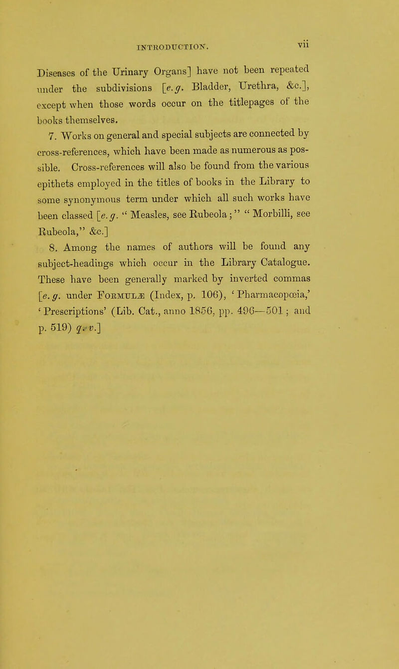 Diseases of the Urinary Organs] have not been repeated under the subdivisions \e.g. Bladder, Urethra, &c.], except when those words occur on the titlepages of the books themselves. 7. Works on general and special subjects are connected by cross-references, which have been made as numerous as pos- sible. Cross-references will also be found from the various epithets employed in the titles of books in the Library to some synonymous term under which all such works have been classed {e.g.  Measles, see Eubeola;  Morbilli, see Rubeola, &c.] 8. Among the names of authors will be found any subject-headings which occur in the Librai-y Catalogue. These have been generally marked by inverted commas \e.g. under FoBMULiE (Index, p, 106), 'Pharmacopoeia,' 'Prescriptions' (Lib. Cat., anno 1856, pp. 496—501; and p. 519) i.v:\