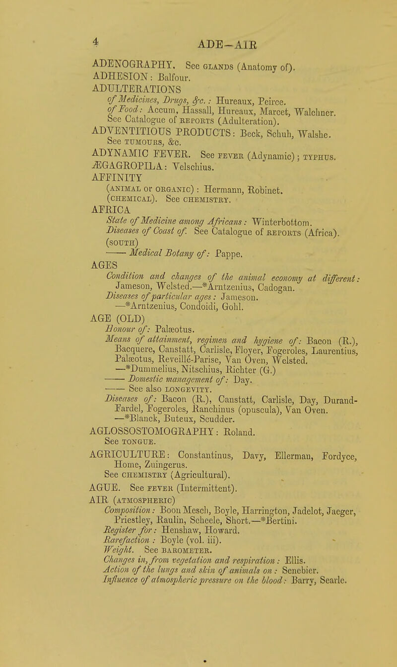 ADENOGRAPHY. Sec GLANDS (Anatomy oH, ADHESION: Balfour. ADULTERATIONS of Medicines, Bnigs, 8rc.: Hureaux, Peirce. of Food: Accum, Hassall, Hureaux, Marcet, Walclmer. See Catalogue of keports (Adulteration). ADVENTITIOUS PRODUCTS: Beck, Schuh, Walshe. See TUMOTJRS, &c. ADYNAMIC FEVER. See fevek (Adynamic); typhus. ^GAGROPILA: Velsebius. AFFINITY (animal or organic) : Hermann, Robinet. (chemical). See chemistry. AFRICA State of Medicine among Africans: Winterbottom. Diseases of Coast of See Catalogue of reports (Africa). (south) Medical Botany of: Pappe. AGES Condition and changes of the animal economy at different: Jameson, Welsted.—*Arutzeniu3, Cadogau. Diseases of particular ages: Jameson. —*Arutzeuius, Condoidi, Gobi. AGE (OLD) Bonour of: Paleeotus. Means of attainment, regimen and hygiene of: Bacon (R.), Bacquere, Canstatt, Carlisle, Floyer, Fogeroles, Laurentius, Palaeotus, Reveille-Parise, Van Oven, Welsted. —*Dummelius, Nitscbius, Ricbter (G.) Domestic management of: Day. See also longevity. Diseases of: Bacon (R.), Canstatt, Carlisle, Day, Duraud- Fardel, Fogeroles, Rancbinus (opuscula). Van Oven. —*Blanck, Buteux, Scudder. AGLOSSOSTOMOGRAPHY: Roland. See TONGUE. AGRICULTURE: Constantinus, Davy, EUermau, Fordyce, Home, Zuingerus. See CHEMISTRY (Agricultural). AGUE. See eeveh (Intermittent). AIR (atmospheric) Composition: BoouMescb, Boyle, Harrington, Jadelot, Jaeger, Priestley, Raulin, Scbeele, Sbort.—*Bertiui. Register for: Hensbaw, Howard. Rarefaction : Boyle (vol. iii). Weight. See barometer. Changes in, from vegetation and respiration: Ellis. Action of the lungs and skin of animals on : Sencbier. Influence of atmosjjhericpressure on the blood: Barry, Searlc.