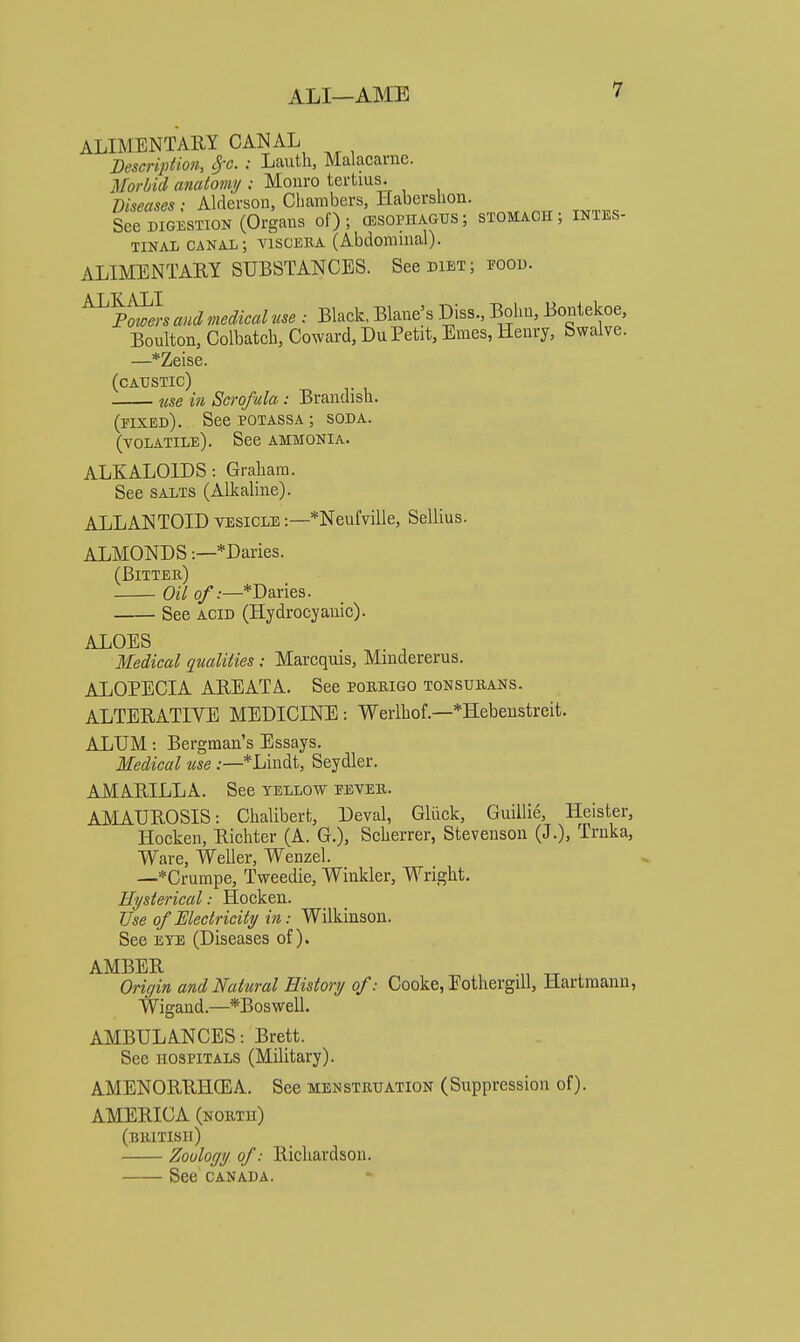 ALIMENTARY CANAL Description, cfc. : Lauth, Malacarne. jWorbid anatomy : Monro tertius. Z)^5tf^«e* ; Alderson, Cliambers, Habershon. See DIGESTION (Organs of); (esophagus; stomach; intes- tinal canal; viscera (Abdominal). ALIMENTARY SUBSTANCES. See diet; food. ^^Po^i aud medical use : Black, Blane's Diss., Bohn, Bontekoe, Boulton, Colbatcb, Coward, DuPetit, Ernes, Henry, Swalve. —*Zeise. (caustic) use ifi Scrofula: Brandish. (fixed). See potass a ; soda, (volatile). See ammonia. ALKALOIDS: Graham. See salts (Alkaline). ALLANTOID vesicle :—*Neufville, Sellius. ALMONDS:—*Daries. (Bitter) Oil o/.—*Daries. See acid (Hydrocyanic). ALOES Medical qualities ; Marcquis, Mmdererus. ALOPECIA AREATA. See poruigo tonsurans. ALTERATIVE MEDICINE: Werlhof.—*Hebeustreit. ALUM: Bergman's Essays. Medical me :—*Lindt, Seydler. AMARILLA. See yellow fever. AJVIAUROSIS: Chalibert, Deval, Gliick, Guillie, Heister, Hocken, Richter (A. G.), Scherrer, Stevenson (J.), Trnka, Ware, Weller, Wenzel. —*Crumpe, Tweedie, Winkler, Wright. Hysterical: Hocken. Use of Mectricity in: Wilkinson. See EYE (Diseases of). AMBER .„ ^ Oricjin and Natural History of: Cooke, Eothergill, Hartraann, Wigand.—*Boswell. AMBULANCES: Brett. See HOSPITALS (Military). AMENORRHCEA. See menstruation (Suppression of). AMERICA (north) (BRITISH) Zoology of: Richardson. See CANADA.