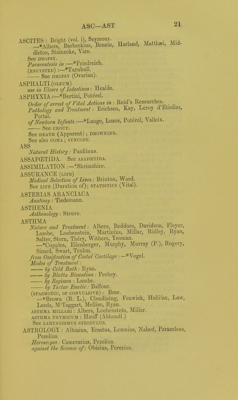 ASC—AST ^^°™^A^S'Bitcik5»n, Havland, Malttai, Mid- dletoii, Steiiiecke, Vize. See DKOPsy. Paracentesis in.—*I'riedreicli. (encysted) :—*Turubull. See DKOPSY (Ovarian). ASPHALTI (oleum) M5e JT/cm of Intestines: Healcle. ASPHYXIA:—*Bertmi, Poterel. Order of arrest of Vital Actions in : Keid's Eesearches. Pathology/ and Treatment: Erichseu, Kay, Leroy dEtiolles, Portal. 1 u • of Newborn Infants :—*hwig&, Lozes, Poterel, Valleix. See CROUP. See DEATH (Apparent); deowning. See also coma; syncope. ASS Natural History: Paullinus. ASSAFCETIDA. See asapostida. ASSIMILATION:—*Skrimsliire. ASSURANCE (life) Medical Selection of Lives: Brinton, Ward. See LIFE (Duration of); statistics (Yital). ASTERIAS ARANCIACA Anatomy: Tiedemann. ASTHENIA Asthenology: Struve. ASTHMA _ ^, ^ Nature and Treatment: Albers, Beddoes, Davidson, iioyer, Lambe, Loebenstein, Martinius, Millar, Bidley, liyan, Salter, Stern, Thery, Withers, Yeoman. —*Cupples, Ellenberger, Murphy, Murray (P.), Rogery, Sicard, Swart, Teulon. from Ossification of Costal 'Cartilage: -*Vogel. Modes of Treatment: hy Cold Bath: Ryan. by Blatta Bizantina: Pechey. by Regimen : Lanibe. by Tartar Emetic: Balfour. (spasmodic, or convulsive) : Bree. —*Brown (B. L.), Clendining, Eeuwick, Hallifax, Law, Leeds, M'Taggart, Melliar, Ryan. ASTHMA millari : Albcrs, Loebenstein, Millar. asthma thymicum : Hauff (Abhandl.) See LARYNGISMUS STRIDULUS. ASTROLOGY : Albinius, Erastus, Lcranius, Nabod, Paracelsus, Pezelius. Ilorosccpes: Camcrarius, Pezelius. against the Science of: Obicius, Pcrcrius.