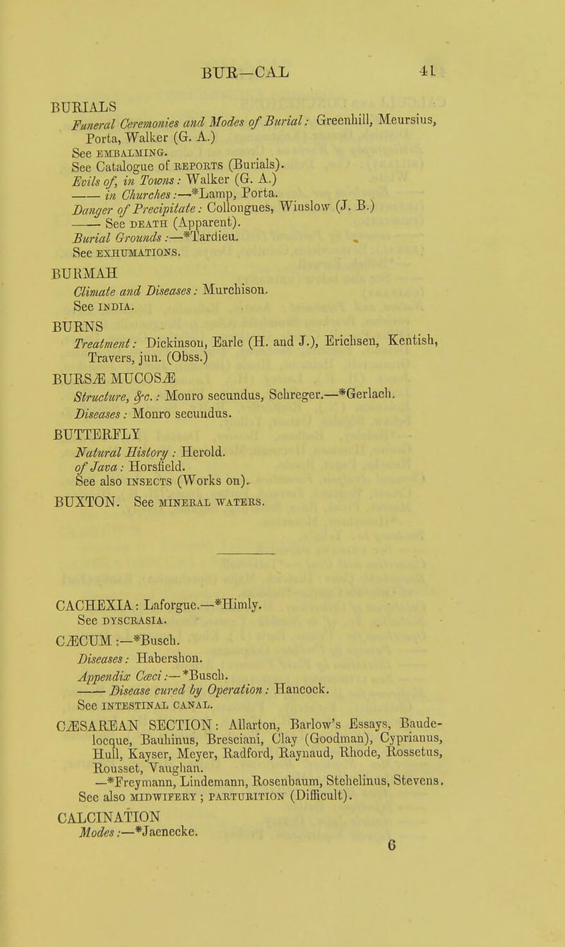 BURIALS Funeral Ceremonies and Modes of Burial: Greenhill, Meursius, Porta, Walker (G. A.) See EMBALMING. See Catalogue of reports (Burials). Evils of, in Towns: Walker (G. A.) ifi Churches:—*Lamp, Porta. Banker of Precipilaie: CoUongues, Wiuslow (J. B.) See DEATH (Apparent). Burial Grounds.—*Tarciieu. See EXHUMATIONS. BURMAH Climate and Diseases: Murchison. See IMDIA. BURNS Treatment: Dickinson, Earle (H. and J.), Erichsen, Kentish, Travers, jun. (Obss.) BURS^ MUCOSiE Structure, ^c.: Monro secundus, Sclireger.—*Gerlach. Diseases: Monro secundus. BUTTERFLY Natural History: Herold. of Java: Horsfield. See also insects (Works on).- BUXTON. See mineral waters. CACHEXIA: Laforgue.—*Himly. See DYSCRASIA. C^CUM:—*Busch. Diseases: Haberslion, Appendix C<«ct.—*Buscl). Disease cured hy Operation: Hancock. See INTESTINAL CANAL. CiESAREAN SECTION: AUarton, Barlow's Essays, Baude- locque, Bauhinus, Bresciani, Clay (Goodman), Cyprianus, Hull, Kayser, Meyer, Radford, Raynaud, Rhode, Rossetus, Rousset, Vauglian. —*Ereyniann, Lindemann, Rosenbaum, Stehelinus, Stevens. See also midwifery ; parturition (Difficult). CALCINATION Modes:—*Jacnecke. 6