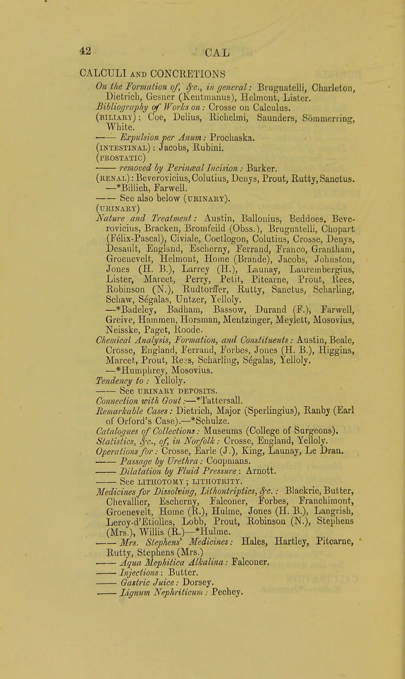 CALCULI AND CONCRETIONS On the Formalmt of, Src, in (jeneral: Brugnatelli, Charleton, Dietricli, Gcsner (Keutniunus), Ilclmout, Lister. Bibliogrwphy of Works on: Crosse on Calculus. (biliaby): Coe, Delius, Iliclielmi, Saunders, Sommerriner, White. Expulsion per Anum: Procliaska. (intestinal) : Jacobs, llubini. (prostatic) removed hy Perineal Incision: Barker. (renal) : Beverovicius,ColuLius, Deuys, Prout, Rutty, Sanctus. —*Billich, Farwell. See also below (urinary). (urinary) Nature and Treatment: Austin, Ballouius, Beddoes, Beve- rovicius, Bracken, Bromfeild (Obss.), Brugnatelli, Chopart (Felix-Pascal), Civiaie, Coetlogon, Colutius, Crosse, Denys, Desault, England, Esclierny, Eerrand, Eranco, Grantham, Groeuevelt, Helmont, Home (Braude), Jacobs, Johnston, Jones (H. B.), Larrey (H.), Launay, Laurembergius, Lister, Marcet, Perry, Petit, Pitcarne, Prout, llees, Robinson (N.), Rudtorifer, Rutty, Sanctus, Scharling, Schaw, Segalas, Untzer, Yelloly. —*Badeley, Badham, Bassow, Durand (F.), Farwell, Greive, Hammen, Horsmau, Meutzinger, Meylett, Mosovius, Neisske, Paget, Roode. Chemical Analysis, Formation, and Constituents: Austin, Beale, Crosse, England, Eerraiid, Forbes, Jones (H. B.), Higgins, Marcet, Prout, Re?s, Scharling, Segalas, Yelloly. —*Humphrey, Mosovius. Tendency to : Yelloly. See urinary deposits. Connection with Gout:—*Tattersall. Remarkable Cases: Dietrich, Major (Sperlingius), Ranby (Earl of Orford's Case).—*Schu]ze. Catalogues of Collections: Museums (College of Surgeons). Statistics, Sfc, of, in Norfolk: Crosse, England, Yelloly. Operations for: Crosse, Earle (J.), King, Launay, Le Dran. Passage by Urethra: Coopmaus. Dilatation by Fluid Pressure : Arnott. See LITHOTOMY ; lithotrity. Medicines for Dissolving, Lithontriptics, Sre.: Blackrie, Butter, Chevallier, Escherny, Falconer, Forbes, Franchimont, Groenevelt, Home (R.), Hulme, Jones (H. B.), Langrish, Leroy-d'Etiolles, Lobb, Prout, Robinson (N.), Stephens (Mrs.), Willis (R.)—*Hulme. Mrs. Stephens' Medicifies: Hales, Hartley, Pitcarne, Eutty, Stephens (Mrs.) Aqua Mephitica Alkalina: Falconer. Injections: Butter. Gastric Juice: Dorsey. Lignum Nephriticum : Pechey.