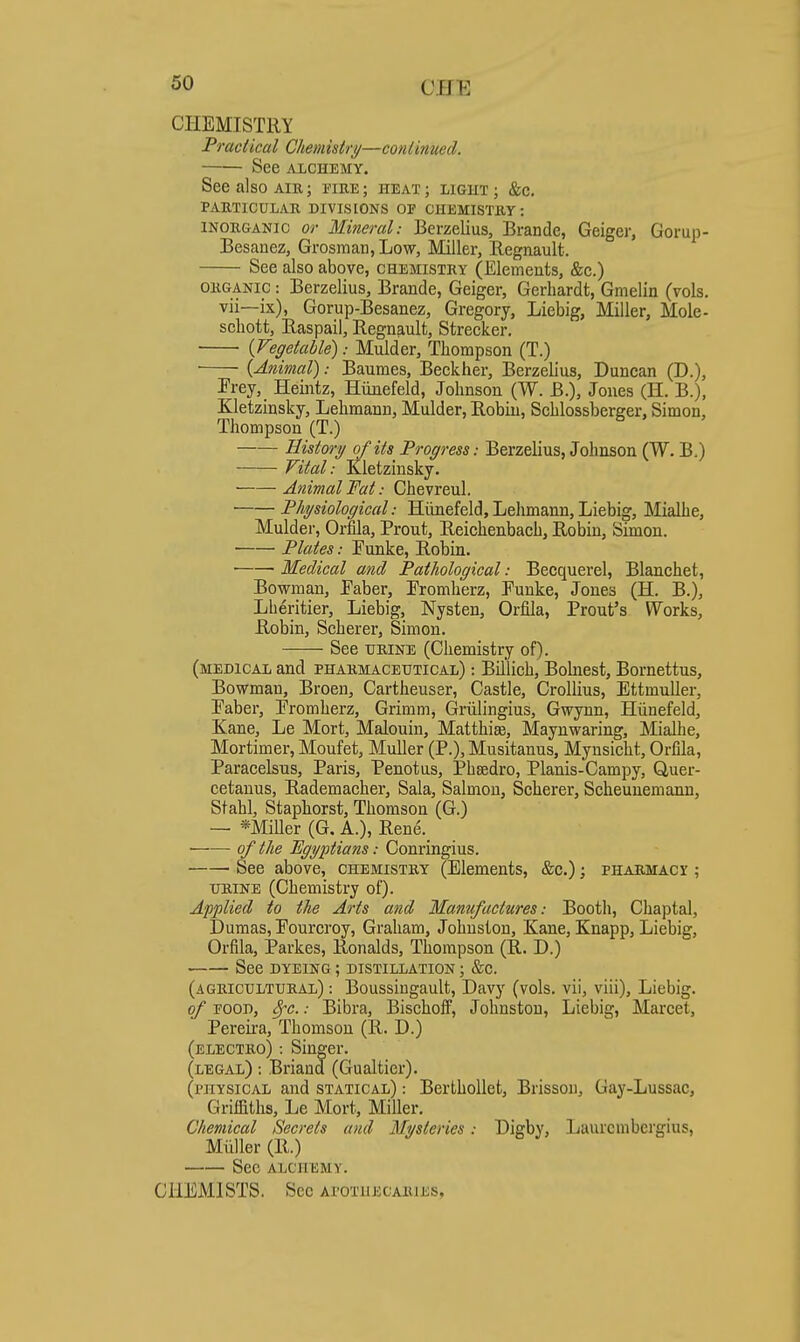 CHEMISTRY Practical Chemistry—continued. See AXCHEMY. See also air ; i'ire ; heat ; light ; &c. PAETICULAR DIVISIONS OF CHEMISTRY: INORGANIC or Mineral: Berzelius, Brande, Geiger, Gorup- Besanez, Grosmari,Low, Miller, Regnault. See also above, chemistry (Elements, &c.) ORGANIC: Berzelius, Brande, Geiger, Gerhardt, Gmelin (vols, vii—ix), Gorup-Besanez, Gregory, Liebig, Miller, Mole- schott, Easpail, Regnault, Strecker. {Vegetable): Mulder, Thompson (T.) • {Animal): Baumes, Beckher, Berzelius, Duncan (D.), Prey, Heintz, Hiinefeld, Johnson (W. B.), Jones (H. B.), Kletzinsky, Lehmann, Mulder, Robin, Schlossberger, Simon, Thompson (T.) History of its Progress: Berzelius, Johnson (W. B.) Vital: Kletzinsky. Animal Fat: Chevreul. Physiological: Hiinefeld,Lehmann, Liebig, Mialhe, Mulder, Orfila, Front, Reichenbach, Robin, Simon. ■ Plates: Tunke, Robin. • Medical and Pathological: Becquerel, Blanchet, Bowman, Faber, Promherz, Funke, Jones (H. B.), Lheritier, Liebig, Nysten, Orfila, Front's Works, Robin, Soberer, Simon. See IJRINE (Chemistry of). (medical and pharmaceutical) : Billich, Bohiest, Bornettus, Bowman, Broen, Cartheuser, Castle, Crollius, EttmuUer, Faber, Fromherz, Grimm, Griilingius, Gwynn, Hiinefeld, Kane, Le Mort, Malouiu, Matthias, Maynwaring, Mialhe, Mortimer, Moufet, MuUer (P.), Musitanus, Mynsicht, Orfila, Paracelsus, Paris, Penotus, Phsedro, Planis-Campy, Quer- cetanus, Rademacher, Sala, Salmon, Scherer, Scheunemann, Stahl, Staphorst, Thomson (G.) — *Miller (G. A.), Rene._ ■ of the Egyptians: Conringius. ' See above, chemistry (Elements, &c.); pharmacy ; XJRINE (Chemistry of). Applied to the Arts and Manufactures: Booth, Chaptal, Dumas, Fourcroy, Graham, Johnston, Kane, Knapp, Liebig, Orfila, jparkes, Ronalds, Thompson (R. D.) See DYEING; distillation ; &c. (agricultural) : Boussiugault, Davy (vols, vii, viii), Liebig. of FOOD, ^^c. .• Bibra, Bischoff, Johnston, Liebig, Marcet, Pereii-a, Thomson (R. D.) (electro) : Singer. (legal) : Briand (Gualtier). (physical and statical) : BerthoUet, Brissou, Gay-Lussac, Griifiths, Le Mort, Miller. Chemical Secrets and Mysteries: Digby, Laurcmbergius, Miiller (R.) See alchemy. CHEMISTS. Sec apotuecabjes,