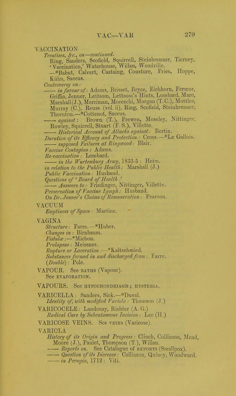 VACCINATION Treatises, S'^-, on—coniimted. Ring, Sanders, Scofield, Squirrell, Steinbrenner, Tierney, 'Vaccination,' Waterliouse, Willan, Woodvillc. —*Babut, Calvert, Castaing, Cousture, Fries, Hoppe, Kiilin, Saccus. Controversy on: ,, -t-, in favour of: Adams, Brisset, Bryce, Eichliorn, Eermor, Griffin, Jemier, Ijettsom, Lettsoin's Hints, Lombard, Marc, MarsIiall(J.), Merrimau, MorescUi, Morgan (T.C.), Mottles, Murray (C), Reuss (vol. ii), Ring, Scofield, Steinbrenner, Thornton.—*Cottenot, Saccus. against: Brown (T.), Freweu, Moseley, Nittinger, Rowley, Squirrell, Stuart (F. S.), Villette. ■ Historical Account of Attacks against: Bertin. Diiraiion of its 'Efficacy and Protection : Cross.—*Le Gallois. supposed Failures at Ringwood: Blair. Vaccine Contagion: Adams. Re-vaccination: Lombard. in the JFurtemburg Army, 1833-5 : Heim. in relation to the Public Heaith: Marshall (J.) Public Vaccination: Husband. Questions of ' Board of Health :' Anstoers.to: Friedinger, Nittinger, Villette. Preservation of Vaccine Lymph: Husband. On Dr. Jenner's Claims of Remuneration: Pearson. VACUUM Emptiness of Space : Martine.  VAGINA Structure: Farre. —*Huber. Changes in: Birnbaum. Fistulee:—*Michon. Prolapsus: Meissner. Rupture or Laceration :—*Kaltsclimied. Substances formed in and discharged from: Favre. {Double): Pole. VAPOUR. See baths (Vapour). See EVAPORATION. VAPOURS. See hypochondbiasis ; hysteiua. VARICELLA: Sanders, Sick.—*Duval. Identity of, with modified Variola : Thomson (>1.) VARICOCELE: Landouzy, Richter (A. G.) Radical Cure by Subcutaneous Incision: Leo (H.) VARICOSE VEINS. See veins (Varicose). VARIOLA History of its Origin and Progress: Clinch, CoUinson, Mead, Moore (J.), Paulet, Thompson (T.), Willan. Reports on. See Catalogue of iiepokts (Smallpox). Question of its Increase: CoUinson, Quincy, Woodward. in Perugia, 1712 : Viti.