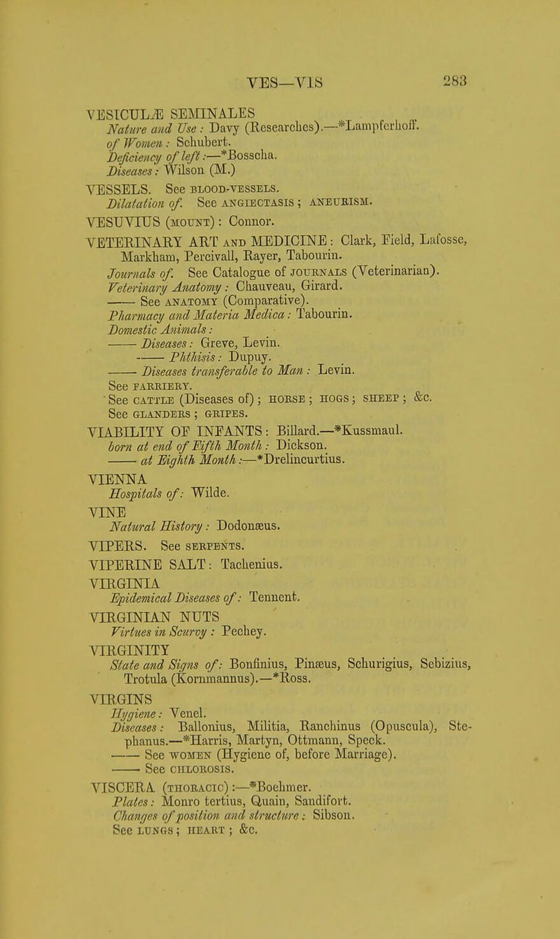 VESICULiE SEMINALES Nature and Use: Davy (Researches).—*Lanipferlion. of Women: Schubert. Beficiency o//e/7.—*Bosscha. Diseases: Wilson (M.) VESSELS. See blood-vessels. Dilatation of. See angiectasis ; aneurism. VESUVIUS (MOTJiJT): Connor. VETERINAEY ART and MEDICINE: Clark, Field, Lafosse, Markham, Percivall, Rayer, Tabourin. Jotirnals of. See Catalogue of journals (Veterinarian). Veterinary Anatomy: Chauveau, Girard. See ANATOMY (Comparative). 'Pharmacy and Materia Medica: Tabourin. Domestic Animals: Diseases: Greve, Levin. Phthisis: Dupuy. Diseases transferable to Man: Levin. See TABRIEKY. • See CATTLE (Diseases of); horse ; hogs ; sheep ; &c. See GLANDERS ; GRIPES. VIABILITY OE INFANTS: Billard.—*Kussmaul. born at end of Fifth Month: Dickson. at Eighth Month:—*Drelincurtius. VIENNA Hospitals of: Wilde. VINE Natural History: Dodonseus. VIPERS. See serpents. VIPERINE SALT: Tachenias. VIRGINIA Epidemical Diseases of: Tennent. VIRGINIAN NUTS Firtties in Scurvy : Pechey. VIRGINITY Slate and Signs of: Bonfinius, Pinseus, Schurigius, Sebizius, Trotula (Kornmannus).—*Ros3. VIRGINS Hygiene: Venel. Diseases: Ballonius, Militia, Ranchinus (Opuscula), Ste- phanus.—*IIarris, Martyn, Ottmanu, Speck. See women (Hygiene of, before Marriage). See chlorosis. VISCERA (thoracic) :—*Boehmer. Plates: Monro tertius, Quain, Sandifort. Changes of position and structure; Sibson. See LUNGS; heart ; &c.