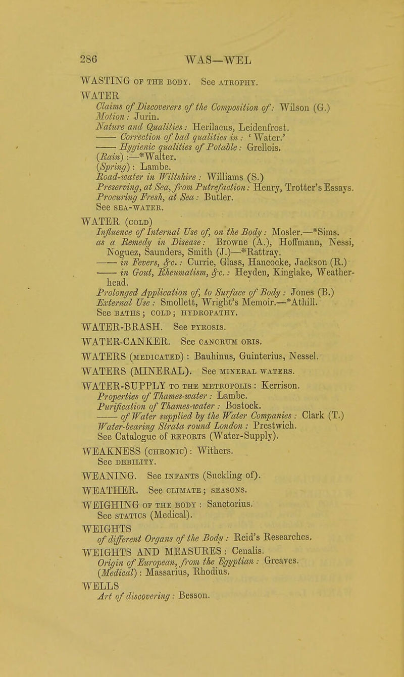 WASTING OF THE BODY. See atuopuy. WATER Claims of Discoverers of the Composition of: Wilson (G.) Motio)i: Jurin. Nature and Qualities: Herilacus, Leidenfrosl. Correction of bad qualities in : ' Water.' Ilygietiic qualities of Potable: Grellois. (Bain) :—*Walter. (Sprinff): Lambe. Road-water in Wiltshire : Williams (S.) Preserving, at Sea, from Putrefaction: Henry, Trotter's Essays. Procuring Fresh, at Sea: Butler. See SEA-WATEE. WATER (cold) Infuence of Internal Use of, on the Body: Hosier.—*Sims. as a Bemedy in Disease: Browne (A.), Hoffmann, Nessi, Noguez, Saunders, Smith (J.)—*Rattray. in Fevers, 8fc.: Currie, Glass, Hancocke, Jackson (E,.) in Gout, Bheumatism, ^c.: Heyden, Kinglake, Weatlier- head. Prolonged Application of, to Surface of Body: Jones (B.) External Use: Smollett, Wright's Memoir.—*Atliill. See BATHS ; cold ; HYDfiOPATHX. WATER-BRASH. See ptiiosis. WATER-CANKER. See cancrhm oris. WATERS (medicated) : Bauhinus, Guinterius, Nessel. WATERS (MINERAL). See minebal watebs. WATER-SUPPLY to the metropolis : Kerrison. Properties of Thames-water: Lambe. Purification of Thames-water : Bostock. of Water supplied by the Water Companies : Clark (T.) Water-bearing Strata round London : Prestwich. See Catalogue of bepobts (Water-Supply). WEAKNESS (cHBONic) Withers. See DEBILITY. WEANING. See infants (Suckling of). WEATHER. See climate ; seasons. WEIGHING OF THE BODY : Sanctorius. See statics (Medical). WEIGHTS of different Organs of the Body: Reid's Researches, WEIGHTS AND MEASURES : Ceualis. Origin of European, from tU Egyptian: Greaves. [Medical): Massarius, Rhodius. WELLS Art of discovering: Besson.