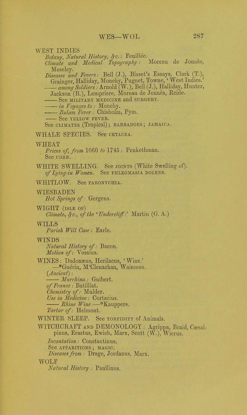 WEST INDIES Botany, Natural History, 8i'c.: Feuillee. Climate and Medical Topograj^hy: Moreau de Jouues, Moseley. , /m n Diseases aiid Fevers: Bell (J.), Bisset's Essays, Clark (T.), Grainger, Halliday, Moncliy, Pugnet, Towne,' West Indies.' among Soldiers: Arnold (W.), Bell (J.), Halliday, Hunter, Jackson (R.). Lempriere, Moreau de Jonnes, Reide. See MILITAKY MEDICINE and SUH.GEK.Y. in Voyages to : Moncliy. Bulam Fever: Cliisholm, Pym. See YELLOW PEYEK. See CLIMATES (Tropical); bakbadoes; Jamaica. WHALE SPECIES. See cetacea. WHEAT Prices of, from 1060 to 1745 : Peukethman. See COBN. WHITE SWELLING. See joints (White Swelling of). of Lying-in Women. See phlegmasia dolens. WHITLOW. See pakonychia. WIESBADEN Bot Springs of: Gergens. WIGHT (isle of) Climate, ^c, of the ' Undercliff:' Martin (G. A.) WILLS Parish Will Case: Earle. WINDS Natural History of: Bacon. Motion of: Vossius. WINES : Dodonseus, Herilacus, ' Wine.' —*Gueriu, M'Clenachan, Wain man. {A7icient) : Murrhina: Guibert. of France: Batilliat. Chemistry of: Mulder. Use in Medicine: Cortacius. Rhine Wine:—*Kauppers. Tartar of: Helm out. WINTER SLEEP. See tobpidity of Animals. WITCHCRAET and DEMONOLOGY : Agrippa, Braid, Csesal- pinus, Erastus, Ewicli, Marx, Scott {W.), Wierus. Incantation: Constantinus. See appabitions ; magic. Diseases from : Drage, Jordanus, Marx. WOLE Natural History : Paullinus.