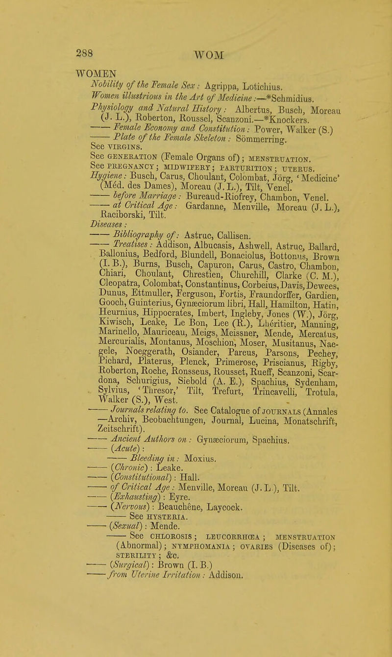 WOMEN Nohility of the Female Sex: Agrippa, Lotichius. Wmen illustrious in the Art of Medicine .—*Schmidius. Fhjsiology and Natural HistoryAJbertus, Busch, Moreau (J. L.), Roberton, lloussel, Scanzoui.—*Knockers. Female Economy and Constitution: Power, Walker (S.) Flate of the Female Skeleton : Sommerriug. See viEGiNS. See GENERATION (Female Organs of); menstruation. See PREGNANCY; MIDWIFERY; PARTURITION; UTERUS. Hygiene: Buscb, Carus, Clioulant, Colombat, Jorg, 'Medicine' (Med. des Dames), Moreau (J. L.), Tilt, Venel. before Marriage: Bureaud-Riofrey, Chambon, Yenel. at Critical Age: Gardanne, Menville, Moreau (J. L.), Raciborski, Tilt. Diseases: Bibliography of: Astruc, Callisen. Treatises: Addison, Albucasis, Ashwell, Astruc, Ballard, Ballonius, Bedford, Blundell, Bonaciolus, Bottom's, Brown (L B.), Burns, Busch, Capuron, Carus, Castro, Chambon, Chiari, Choulant, Chrestien, Churchill, Clarke (C. M.), Cleopatra, Colombat, Constantinus, Corbeius, Davis, Deweesi Dunus, Ettmuller, Ferguson, Fortis, Fraundorffer, Gardien, Gooch, Guinterius, Gynseciorum libri. Hall, Hamilton, Hatin, Heurmus, Hippocrates, Embert, Ingleby, Jones (W.), Jorg, Kiwisch, Leake, Le Bon, Lee (R.), Lheritier, Manning] Marinello, Mauriceau, Meigs, Meissner, Mende, Mercatus, Mercurialis, Montanus, Moschion, Moser. Musitanus, Nae- gele, Noeggerath, Osiander, Parens, Parsons, Pechey, Pichard, Platerus, Plenck, Primerose, Priscianus, Rigby, Roberton, Roche, Ronsseus, Rousset, Rueff, Scanzoni, Scar- dona, Schurigius, Siebold (A. E.), Spachius, Sydenham, Sylvius, 'Thresor,' Tilt, Trefurt, Trincavelli, Trotula, Walker (S.), West. Journals relating to. See Catalogue of journals (Annales —Ai-chiv, Beobachtungen, Journal, Lucina, Monatschrift, Zeitsclirift). Ancient Authors on: Gynaeciorum, Spachius. —— (Acute): Bleeding in: Moxius. (Chronic) : Leake. (Constitutional): Hall. of Critical Age: Menville, Moreau (J.L), Tilt. —— (Exhausting): Eyre. (Nervous): Beauchene, Laycock. See HYSTERIA. (Sexual): Mende. See chlorosis ; leucoerhcea ; menstruation (Abnormal); nymphomania; ovaries (Diseases of); STERILITY ; &C. ■ (Surgical): Brown (I. B.) ' from Uterine Irritation: Addison.