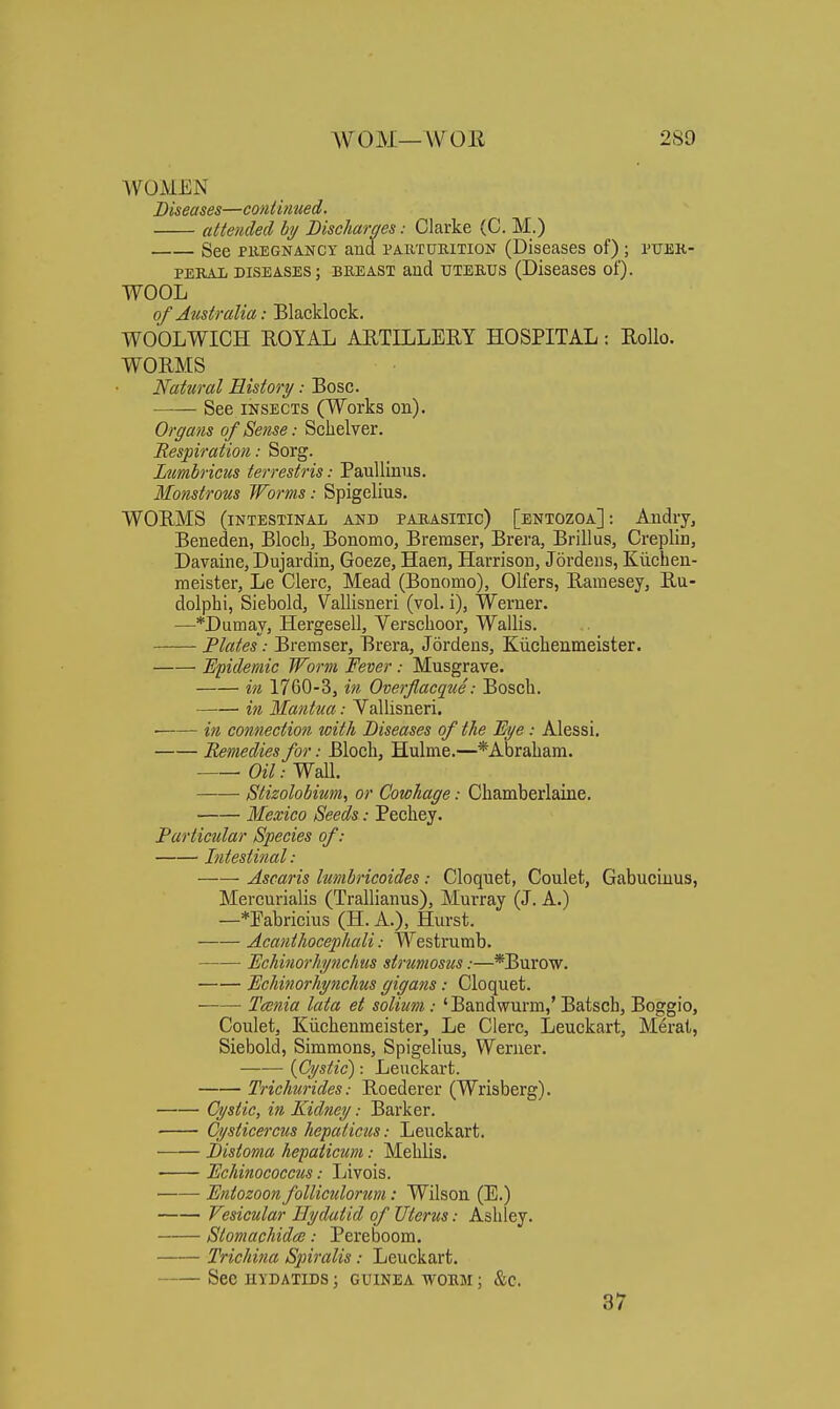 WOMEN Diseases—continued. attended by DiseJiaraes: Clarke (C. M.) See PREGNANCY aud partueition (Diseases of) ; ptjek- PEKAii diseases; BREAST and UTERUS (Diseases of). WOOL of Australia: Blacklock. WOOLWICH ROYAL ARTILLERY HOSPITAL: RoUo. WORMS Natural History: Bosc. See INSECTS (Works on). Organs of Sense: Schelver. Respiration: Sorg. Ltmbriciis terrestris: PauUinus. Monstrous TForms: Spigelius. WORMS (intestinal and parasitic) [entozoa]: Audry^ Beneden, Bloch, Bonomo, Bremser, Brera, Brillus, Creplin, Davaine, Dujardin, Goeze, Haen, Harrison, Jordens, Kiicben- meister, Le Clerc, Mead (Bonomo), Olfers, Ramesey, Ru- dolphi, Siebold, Vallisneri (vol. i), Werner. —*Dumay, Hergesell, Verschoor, Wallis. Flates: Bremser, Brera, Jordens, Kiichenmeister. Epidemic Worm Fever : Musgrave. in 1760-3, in Overflacque: Bosch. in Mantua: Vallisneri. ■ in connection with Diseases of the Bi/e: Alessi. Remedies for: BIocli, Hulme.—*Abraliani. Oil: Wall. Stizolobium, or Cowhage: Chamberlaine. Mexico Seeds: Pechey. Particular Species of: Intestinal: Ascaris Imibricoides : Cloquet, Coulet, Gabucinus, Mercurialis (Trallianus), Murray (J. A.) —*Eabricius (H. A.), Hurst. Acanthocephali: Westrumb. Echinorhynchus strumosus:—*Burow. Mchinorhynchus gigans: Cloquet. Taenia lata et solium: 'Bandwurm,'Batsch, Boggio, Coulet, Kiichenmeister, Le Clerc, Leuckart, Merat, Siebold, Simmons, Spigelius, Werner. {Cystic): Leuckart. Trichurides; Roederer (Wrisberg). Cystic, in Kidney: Barker. Cysticercus hepatictis: Leuckart. Distoma hepaticum: Mehlis. Echinococctis: Livois. • JEntozoon folliculorum: Wilson (E.) Vesicular Hydatid of JJterus: Ashley. Stomachidce: Pereboom. Trichina Spiralis: Leuckart, See HYDATIDS ; GUINEA WORM ; &C. 37