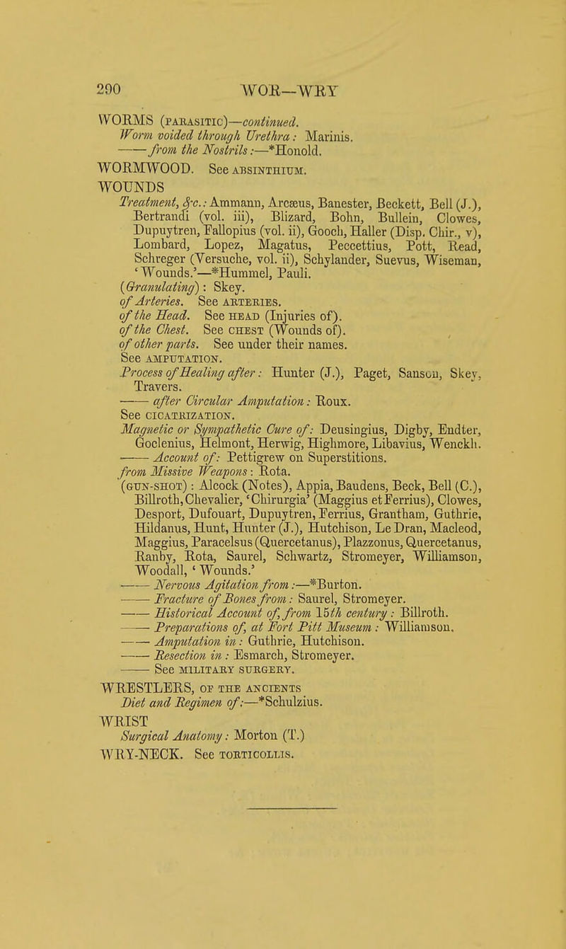 WORMS (FAiiASi'Vic)~coniinued. }Form voided through Urethra: Mariiiis. from the Nostrils:—*Hoiiolcl. WORMWOOD. See absinthium. WOUNDS Treatment, 3-c.: Ammann, Arcseus, Banester, Beckett, Bell (J.), Bertrandi (vol. iii), Blizard, Bohn, Bullein, Clowes, Dupuytren, Pallopius (vol. ii), Gooch, Haller (Disp. Chir., v), Lombard, Lopez, Magatus, Peccettius, Pott, Read, Schreger (Versuche, vol. ii), Schylander, Suevus, Wiseman, 'Wouuds.'—*Huramel, Pauli. [Qranulating): Skey. of Arteries. See akteries, of the Head. See head (Injuries of). of the Chest. See chest (Wounds of). of other parts. See under their names. See amputation. Process of Healing after: Hunter (J.), Paget, Sanson, Skey, Travers. af,er Circular Ampdation: Roux. See CICATKIZATION. Magnetic or Sympathetic Cure of: Deusingius, Digby, Endter, Goclenius, Helmont, Herwig, Highmore, Libavius, Wenckli. Account of: Pettigrew on Superstitions. from, Missive TFeapons: Rota. (gun-shot) : Alcook (Notes), Appia, Baudens, Beck, Bell (C), Billroth, Chevalier, 'Chirurgia' (Maggius etPerrius), Clowes, Desport, Dufouart, Dupuytren, Eerrius, Grantham, Guthrie, Hildanus, Hunt, Hunter (J.), Hutchison, Le Dran, Macleod, Maggius, Paracelsus (Quercetanus), Plazzonus, Quercetanus, Ranby, Rota, Saurel, Schwartz, Stromeyer, Williamson, Woodall, ' Wounds.' Nervous Agitation from:—*Burton. ■ Fracture of Bones from: Saurel, Stromeyer. Historical Account of, from century: Billroth. —— Preparations of, at Fort Pitt Museum : Williamson. Amputation in: Guthrie, Hutchison. Resection in: Esmarch, Stromeyer. See MILITAKX sukgeky, WRESTLERS, of the ancients _ Diet and Regimen of:—*Schulzius. WRIST Surgical Anatomy: Morton (T.) WRY-NECK. See tobticollis.