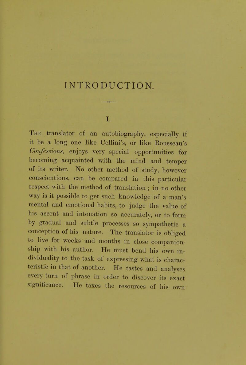 INTRODUCTION. I. The translator of an autobiography, especially if it be a long one like Cellini's, or like Rousseau's Confessions, enjoys very special opportunities for becoming acquainted with the mind and temper of its writer. No other method of study, however conscientious, can be compared in this particular respect with the method of translation; in no other way is it possible to get such knowledge of a man's mental and emotional habits, to judge the value of his accent and intonation so accurately, or to form by gradual and subtle processes so sympathetic a conception of his nature. The translator is obliged to live for weeks and months in close companion- ship with his author. He must bend his own in- dividuality to the task of expressing what is charac- teristic in that of another. He tastes and analyses every turn of phrase in order to discover its exact significance. He taxes the resources of his own