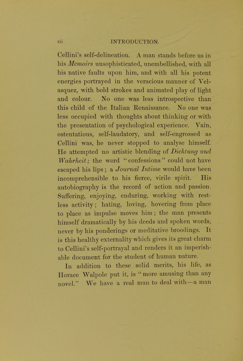 Cellini's self-delineation. A man stands before us in his Memoirs unsophisticated, unembellished, with all his native faults upon him, and with all his potent energies portrayed in the veracious manner of Vel- asquez, with bold strokes and animated play of light and colour. No one was less introspective than this child of the Italian Renaissance. No one was less occupied with thoughts about thinking or with the presentation of psychological experience. Vain, ostentatious, self-laudatory, and self-engrossed as Cellini was, he never stopped to analyse himself. He attempted no artistic blending of Dichtung und Wahrheit; the word confessions could not have escaped his lips; a Journal Intime would have been incomprehensible to his fierce, virile spirit. His autobiography is the record of action and passion. Suffering, enjoying, enduring, working with rest- less activity; hating, loving, hovering from place to place as impulse moves him; the man presents himself dramatically by his deeds and spoken words, never by his ponderings or meditative broodings. It is this healthy externality which gives its great charm to Cellini's self-portrayal and renders it an imperish- able document for the student of human nature. In addition to these solid merits, his life, as Horace Walpole put it, is  more amusing than any novel. We have a real man to deal with—a man