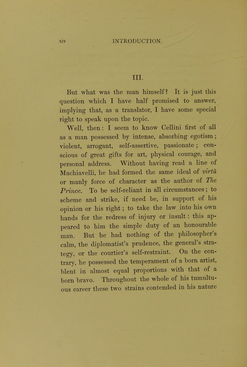 III. But what was the man himself? It is just this question which I have half promised to answer, implying that, as a translator, I have some special right to speak upon the topic. Well, then: I seem to know Cellini first of all as a man possessed by intense, absorbing egotism; violent, arrogant, self-assertive, passionate; con- scious of great gifts for art, physical courage, and personal address. Without having read a line of Machiavelli, he had formed the same ideal of virtu or manly force of character as the author of The Prince. To be self-reliant in all circumstances; to scheme and strike, if need be, in support of his opinion or his right; to take the law into his own hands for the redress of injury or insult: this ap- peared to him the simple duty of an honourable man. But he had nothing of the philosopher's calm, the diplomatist's prudence, the general's stra- tegy, or the courtier's self-restraint. On the con- trary, he possessed the temperament of a born artist, blent in almost equal proportions with that of a bom bravo. Throughout the whole of his tumultu- ous career these two strains contended in his nature