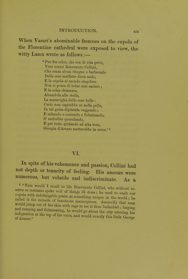 When Vasari's abominable frescoes on the cupola of the Florentine cathedral were exposed to view, the witty Lasca wrote as follows :—  Pur fra color, clie son di vita privi, Vivo vorrei Benvenuto Cellini, Che senza alcun ritegno o barbezzale Delle cose malfatte dicea male, E la cupola al mondo singolare Non si potea di lodar mai saziare ; E la solea chiamare, Alzandola alle stelle, La maraviglia delle cose belle : Certo non capirebbe or nella pelle, In tal guisa dipintala veggendo ; E saltando e correndo e fulminando, S' andrebbe querelando, E per tutto gridando ad alta voce, Giorgin d'Arezzo metterebbe in croce. i VI. In spite of his vehemence and passion, Cellini had not depth or tenacity of feeling. His amours were numerous, but volatile and indiscriminate. As a .^^'^ ^ '''^^ *° ^'^^ Benvenuto Cellini, who without re- >t ?V^°^' '''^^^ ^« -ed to exalt o'L cupola wx h indefatigable praise as something unique in the world - he caUed .t the miracle of beauteous masterpiLs. \ssuredl/that ^a, would j,„,p out of his skin with rage to see it thus bedaube'd ; leaping and runmng and fulminating, he would go about the city utt rin. f iSzt^-^^ little 7eoZ