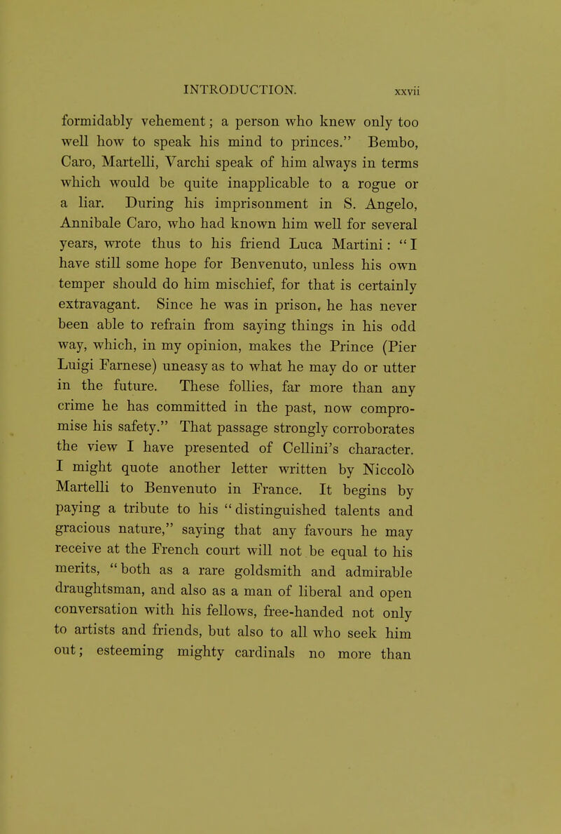 formidably vehement; a person who knew only too well how to speak his mind to princes. Bembo, Caro, Martelli, Varchi speak of him always in terms which would be quite inapplicable to a rogue or a liar. During his imprisonment in S. Angelo, Annibale Caro, who had known him well for several years, wrote thus to his friend Luca Martini: I have still some hope for Benvenuto, unless his own temper should do him mischief, for that is certainly extravagant. Since he was in prison, he has never been able to refrain from saying things in his odd way, which, in my opinion, makes the Prince (Pier Luigi Farnese) uneasy as to what he may do or utter in the future. These follies, far more than any crime he has committed in the past, now compro- mise his safety. That passage strongly corroborates the view I have presented of Cellini's character. I might quote another letter written by Niccolb Martelli to Benvenuto in France. It begins by paying a tribute to his  distinguished talents and gracious nature, saying that any favours he may receive at the French court will not be equal to his merits, both as a rare goldsmith and admirable draughtsman, and also as a man of liberal and open conversation with his fellows, free-handed not only to artists and friends, but also to all who seek him out; esteeming mighty cardinals no more than