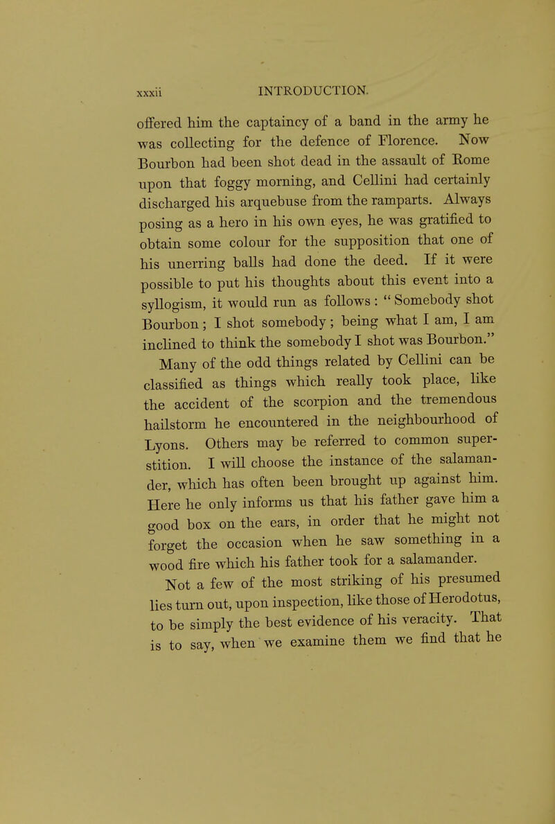 offered him the captaincy of a band in the army he was collecting for the defence of Florence. Now Bourbon had been shot dead in the assault of Eome upon that foggy morning, and Cellini had certainly discharged his arquebuse from the ramparts. Always posing as a hero in his own eyes, he was gratified to obtain some colour for the supposition that one of his unerring balls had done the deed. If it were possible to put his thoughts about this event into a syllogism, it would run as follows :  Somebody shot Bourbon; I shot somebody; being what I am, I am inclined to think the somebody I shot was Bourbon. Many of the odd things related by Cellini can be classified as things which reaUy took place, like the accident of the scorpion and the tremendous hailstorm he encountered in the neighbourhood of Lyons. Others may be referred to common super- stition. I will choose the instance of the salaman- der, which has often been brought up against him. Here he only informs us that his father gave him a good box on the ears, in order that he might not forget the occasion when he saw something in a wood fire which his father took for a salamander. Not a few of the most striking of his presumed lies turn out, upon inspection, like those of Herodotus, to be simply the best evidence of his veracity. That is to say, when we examine them we find that he