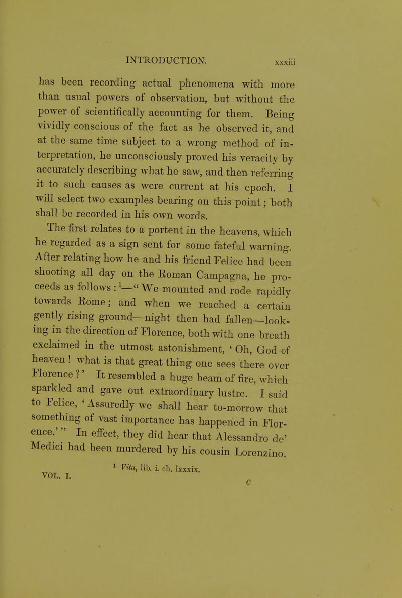 has been recording actual phenomena with more than usual powers of observation, but without the power of scientifically accounting for them. Being vividly conscious of the fact as he observed it, and at the same time subject to a wrong method of in- terpretation, he unconsciously proved his veracity by accurately describing what he saw, and then refening it to such causes as were current at his epoch. I will select two examples bearing on this point; both shall be recorded in his own words. The first relates to a portent in the heavens, which he regarded as a sign sent for some fateful warning. After relating how he and his friend Felice had been shooting all day on the Eoman Campagna, he pro- ceeds as follows : ^— We mounted and rode rapidly towards Eome; and when we reached a certain gently rising ground—night then had fallen—look- ing in the direction of Florence, both with one breath exclaimed in the utmost astonishment, ' Oh, God of heaven ! what is that great thing one sees th'ere over Florence ?' It resembled a huge beam of fire, which sparkled and gave out extraordinary lustre. I said to Felice, * Assuredly we shall hear to-morrow that something of vast importance has happened in Flor- ence.'  In efi'ect, they did hear that Alessandi'o de' Medici had been murdered by his cousin Lorenzino. * Vita, lib. i. ch. Ixxxix. VOL. I.