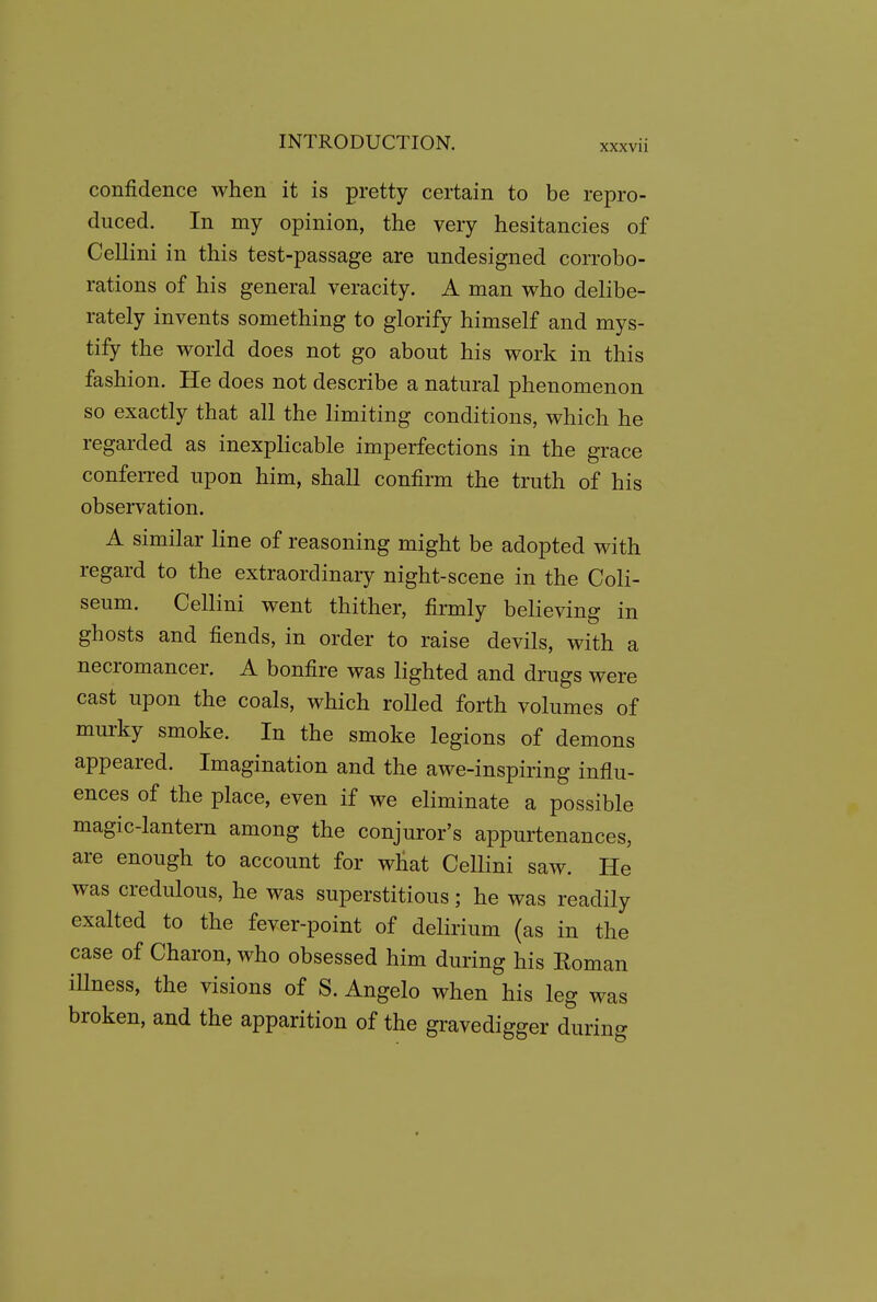 confidence when it is pretty certain to be repro- duced. In my opinion, the very hesitancies of Cellini in this test-passage are undesigned corrobo- rations of his general veracity. A man who delibe- rately invents something to glorify himself and mys- tify the world does not go about his work in this fashion. He does not describe a natural phenomenon so exactly that all the limiting conditions, which he regarded as inexplicable imperfections in the grace conferred upon him, shall confirm the truth of his observation. A similar line of reasoning might be adopted with regard to the extraordinary night-scene in the Coli- seum. Cellini went thither, firmly believing in ghosts and fiends, in order to raise devils, with a necromancer. A bonfire was lighted and drugs were cast upon the coals, which roUed forth volumes of murky smoke. In the smoke legions of demons appeared. Imagination and the awe-inspiring influ- ences of the place, even if we eliminate a possible magic-lantern among the conjuror's appurtenances, are enough to account for what CeUini saw. He was credulous, he was superstitious; he was readily exalted to the fever-point of delirium (as in the case of Charon, who obsessed him during his Roman iUness, the visions of S. Angelo when his leg was broken, and the apparition of the gravedigger durino-