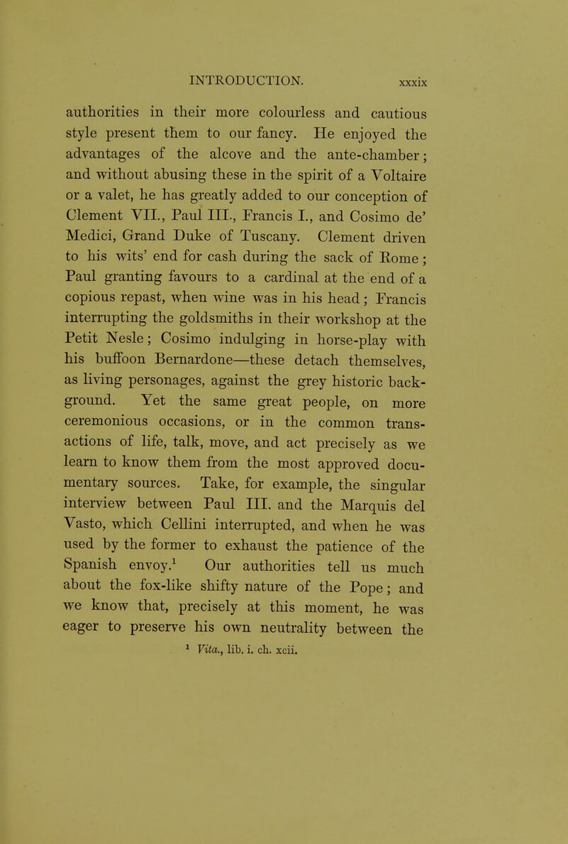 authorities in their more colourless and cautious style present them to our fancy. He enjoyed the advantages of the alcove and the ante-chamber; and without abusing these in the spirit of a Voltaire or a valet, he has greatly added to our conception of Clement VII., Paul III., Francis I., and Cosimo de' Medici, Grand Duke of Tuscany. Clement driven to his wits' end for cash during the sack of Eome; Paul granting favours to a cardinal at the end of a copious repast, when wine was in his head; Francis interrupting the goldsmiths in their workshop at the Petit Nesle; Cosimo indulging in horse-play with his buffoon Bernardone—these detach themselves, as living personages, against the grey historic back- ground. Yet the same great people, on more ceremonious occasions, or in the common trans- actions of life, talk, move, and act precisely as we learn to know them from the most approved docu- mentaiy sources. Take, for example, the singular interview between Paul HI. and the Marquis del Vasto, which CeUini interrupted, and when he was used by the former to exhaust the patience of the Spanish envoy.^ Our authorities tell us much about the fox-like shifty nature of the Pope; and we know that, precisely at this moment, he was eager to preserve his own neutrality between the