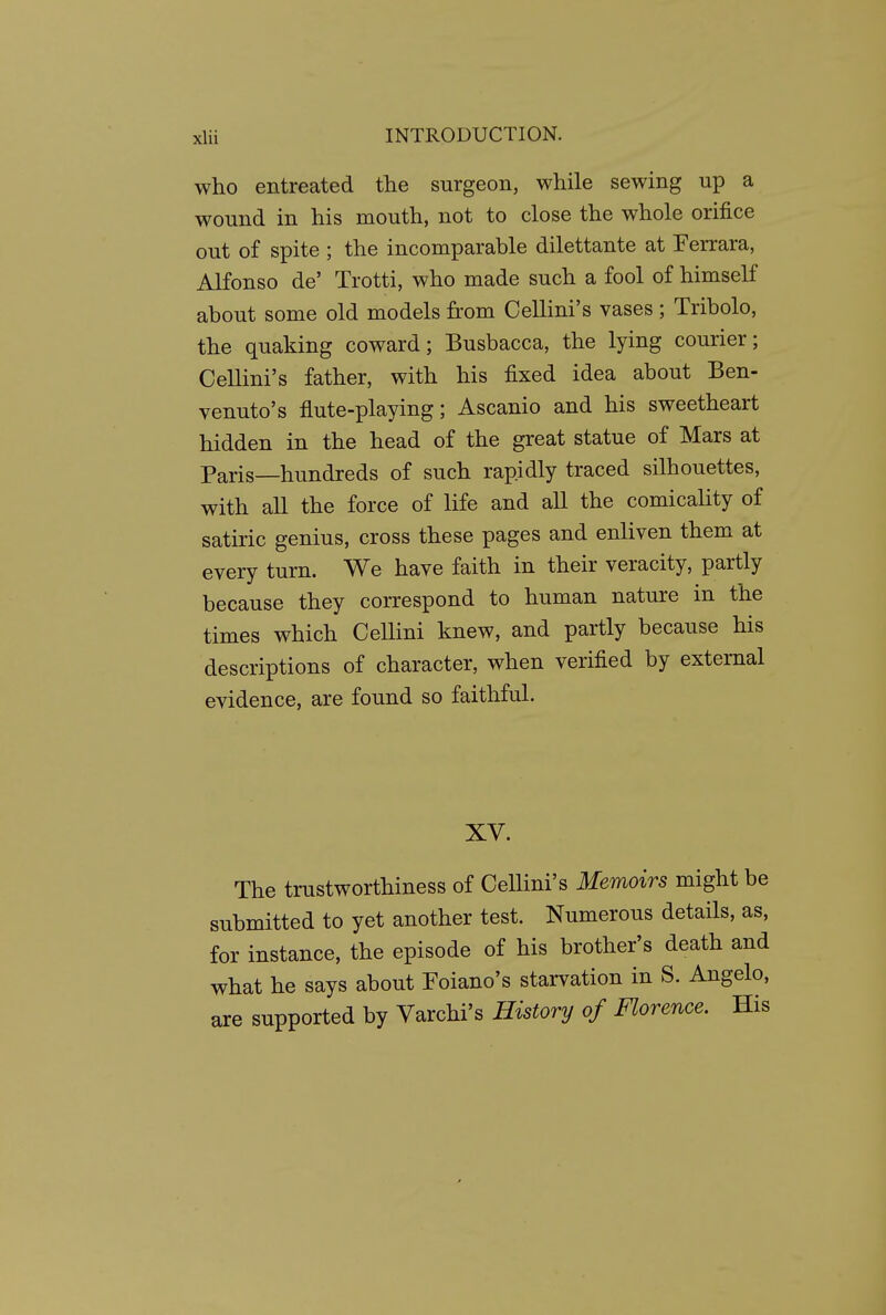 who entreated the surgeon, while sewing up a wound in his mouth, not to close the whole orifice out of spite ; the incomparable dilettante at Ferrara, Alfonso de' Trotti, who made such a fool of himself about some old models from Cellini's vases ; Tribolo, the quaking coward; Busbacca, the lying courier; Cellini's father, with his fixed idea about Ben- venuto's flute-playing; Ascanio and his sweetheart hidden in the head of the great statue of Mars at Paris—hundreds of such rapidly traced silhouettes, with all the force of life and all the comicaHty of satiric genius, cross these pages and enliven them at every turn. We have faith in their veracity, partly because they correspond to human nature in the times which Cellini knew, and partly because his descriptions of character, when verified by external evidence, are found so faithful. XV. The trustworthiness of Cellini's Memoirs might be submitted to yet another test. Numerous details, as, for instance, the episode of his brother's death and what he says about Foiano's starvation in S. Angelo, are supported by Varchi's History of Florence. His