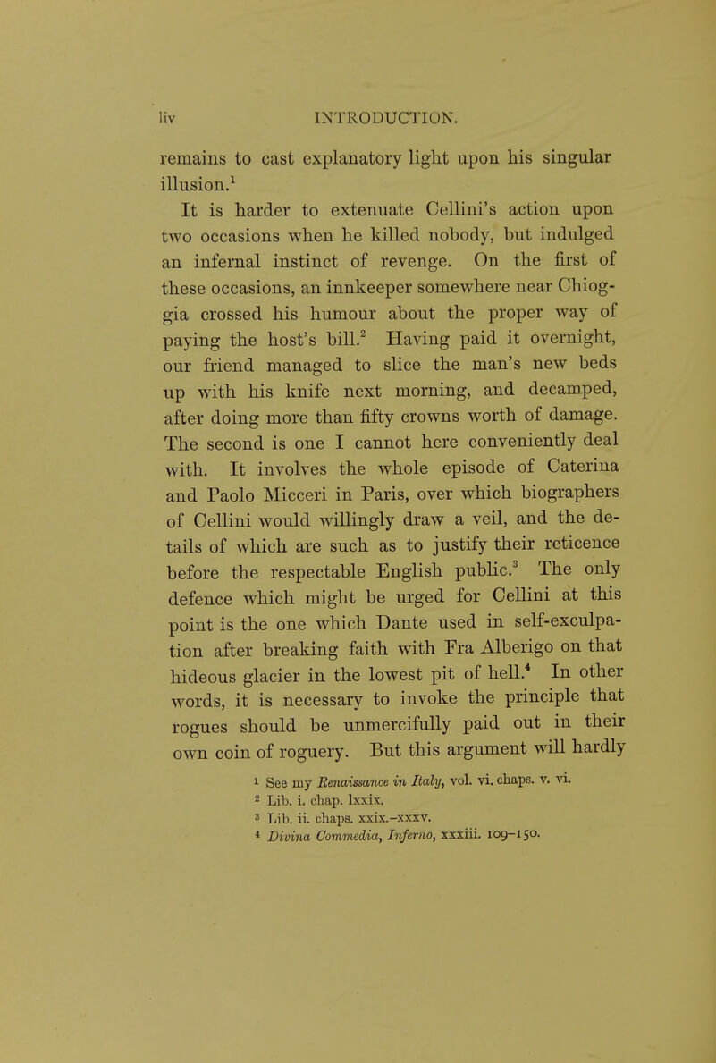 remains to cast explanatory light upon his singular illusion.^ It is harder to extenuate Cellini's action upon two occasions when he killed nobody, but indulged an infernal instinct of revenge. On the first of these occasions, an innkeeper somewhere near Chiog- gia crossed his humour about the proper way of paying the host's bill.^ Having paid it overnight, our friend managed to slice the man's new beds up with his knife next morning, and decamped, after doing more than fifty crowns worth of damage. The second is one I cannot here conveniently deal with. It involves the whole episode of Caterina and Paolo Micceri in Paris, over which biographers of Cellini would willingly draw a veil, and the de- tails of which are such as to justify their reticence before the respectable English public' The only defence which might be urged for Cellini at this point is the one which Dante used in self-exculpa- tion after breaking faith with Fra Alberigo on that hideous glacier in the lowest pit of hell. In other words, it is necessary to invoke the principle that rogues should be unmercifully paid out in their own coin of roguery. But this argument will hardly 1 See my Renaissance in Italy, vol. vi. chaps, v. vi. 2 Lib. i. chap. Ixxix. 3 Lib. ii. chaps. xxix.-xxxv. * Divina Commediay Inferno, xxxiii. 109-150.