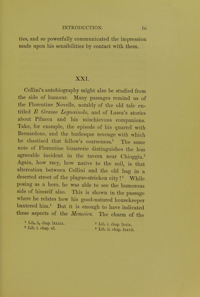 ties, and so powerfully communicated the impression made upon his sensibilities by contact with them. XXI. Cellini's autobiography might also be studied from the side of humour. Many passages remind us of the Florentine Novelle, notably of the old tale en- titled II Grasso Legnaiuolo, and of Lasca's stories about Pilucca and his mischievous companions. Take, for example, the episode of his quarrel with Bernardone, and the burlesque revenge with which he chastised that fellow's coarseness.^ The same note of Florentine bizarrerie distinguishes the less agreeable incident in the tavern near Chioggia.^ Again, how racy, how native to the soil, is that altercation between Cellini and the old hag in a deserted street of the plague-stricken city ! ^ While posing as a hero, he was able to see the humorous side of himself also. This is shown in the passage where he relates how his good-natured housekeeper bantered him.* But it is enough to have indicated these aspects of the Memoirs. The charm of the 1 Lib. ii. chap. Ixxxix. 2 -^^^ j ^^^^ j^^.^^ 3 Lib. i. chap. xl. 4 Lib. ii. chap. Ixxvii.