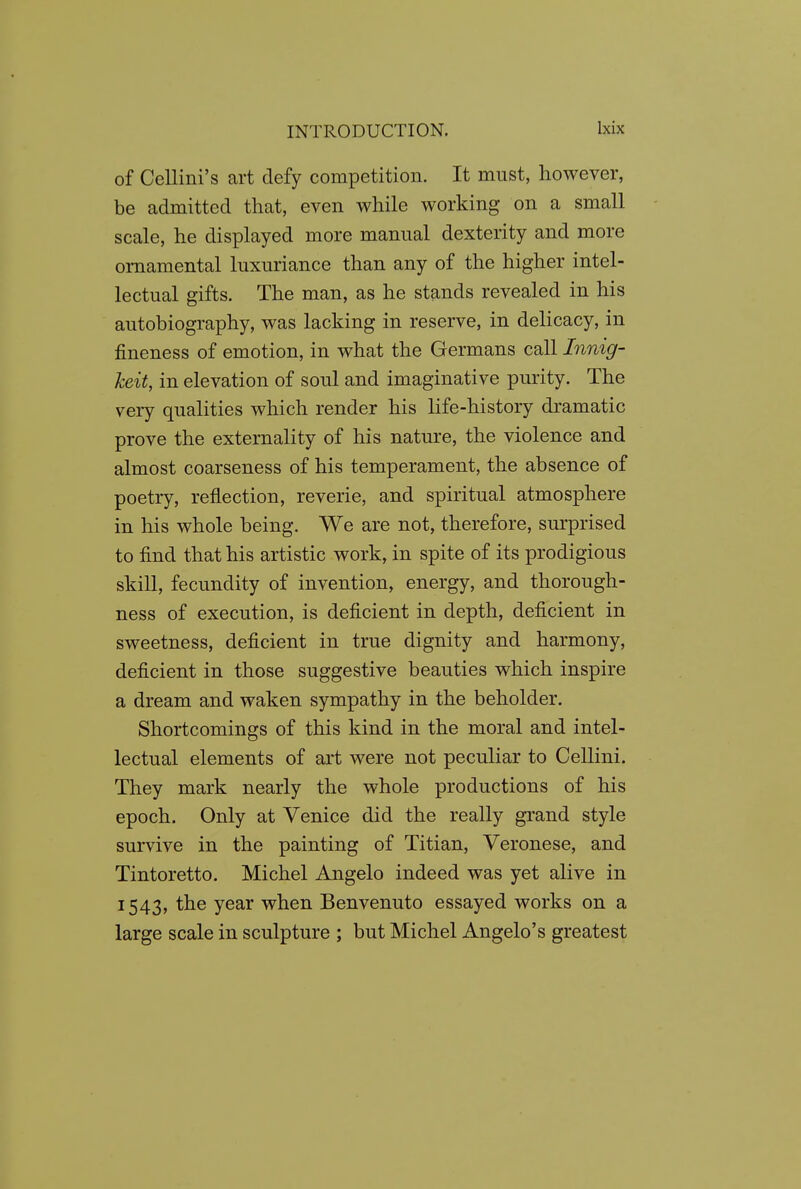 of CeUini's art defy competition. It must, however, be admitted that, even while working on a small scale, he displayed more manual dexterity and more ornamental luxuriance than any of the higher intel- lectual gifts. The man, as he stands revealed in his autobiography, was lacking in reserve, in delicacy, in fineness of emotion, in what the Germans call Innig- keit, in elevation of soul and imaginative purity. The very qualities which render his life-history dramatic prove the externality of his nature, the violence and almost coarseness of his temperament, the absence of poetry, reflection, reverie, and spiritual atmosphere in his whole being. We are not, therefore, surprised to find that his artistic work, in spite of its prodigious skill, fecundity of invention, energy, and thorough- ness of execution, is deficient in depth, deficient in sweetness, deficient in true dignity and harmony, deficient in those suggestive beauties which inspire a dream and waken sympathy in the beholder. Shortcomings of this kind in the moral and intel- lectual elements of art were not peculiar to Cellini. They mark nearly the whole productions of his epoch. Only at Venice did the really grand style survive in the painting of Titian, Veronese, and Tintoretto. Michel Angelo indeed was yet alive in 1543, the year when Benvenuto essayed works on a large scale in sculpture ; but Michel Angelo's greatest
