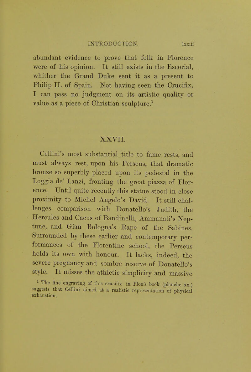 abundant evidence to prove that folk in Florence were of his opinion. It still exists in the Escorial, whither the Grand Duke sent it as a present to Philip II. of Spain. Not having seen the Crucifix, I can pass no judgment on its artistic quality or value as a piece of Christian sculpture.^ XXVII. Cellini's most substantial title to fame rests, and must always rest, upon his Perseus, that dramatic bronze so superbly placed upon its pedestal in the Loggia de' Lanzi, fronting the great piazza of Flor- ence. Until quite recently this statue stood in close proximity to Michel Angelo's David. It still chal- lenges comparison with Donatello's Judith, the Hercules and Cacus of Bandinelli, Ammanati's Nep- tune, and Gian Bologna's Eape of the Sabines. Surrounded by these earlier and contemporary per- formances of the Florentine school, the Perseus holds its own with honour. It lacks, indeed, the severe pregnancy and sombre reserve of Donatello's style. It misses the athletic simplicity and massive 1 The fine engraving of this crucifix in Plon's book (planclie xx.) suggests that Cellini aimed at a realistic representation of physical exhaustion.