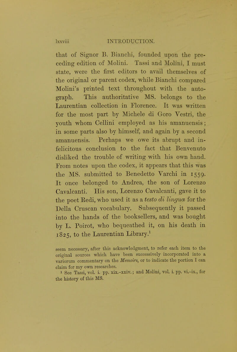 that of Signer B. Bianclii, founded upon the pre- ceding edition of Molini. Tassi and Molini, I must state, were the first editors to avail themselves of the original or parent codex, while Bianchi compared Molini's printed text throughout with the auto- graph. This authoritative MS. belongs to the Laurentian collection in Florence. It was written for the most part by Michele di Goro Vestri, the youth whom Cellini employed as his amanuensis; in some parts also by himself, and again by a second amanuensis. Perhaps we owe its abrupt and in- felicitous conclusion to the fact that Benvenuto disliked the trouble of writing with his own hand. From notes upon the codex, it appears that this was the MS. submitted to Benedetto Varchi in 1559. It once belonged to Andrea, the son of Lorenzo Cavalcanti. His son, Lorenzo Cavalcanti, gave it to the poet Eedi, who used it as a testo di lingua for the Delia Cruscan vocabulary. Subsequently it passed into the hands of the booksellers, and was bought by L. Poirot, who bequeathed it, on his death in 1825, to the Laurentian Library.^ seem necessary, after this acknowledgment, to refer each item to the original sources which have been successively incorporated into a variorum commentary on the Memoirs, or to indicate the portion I can claim for my own researches. 1 See Tassi, vol. i. pp. xis.-xxiv.; and Molini, vol. i. pp. vi.-ix., for the history of this MS.