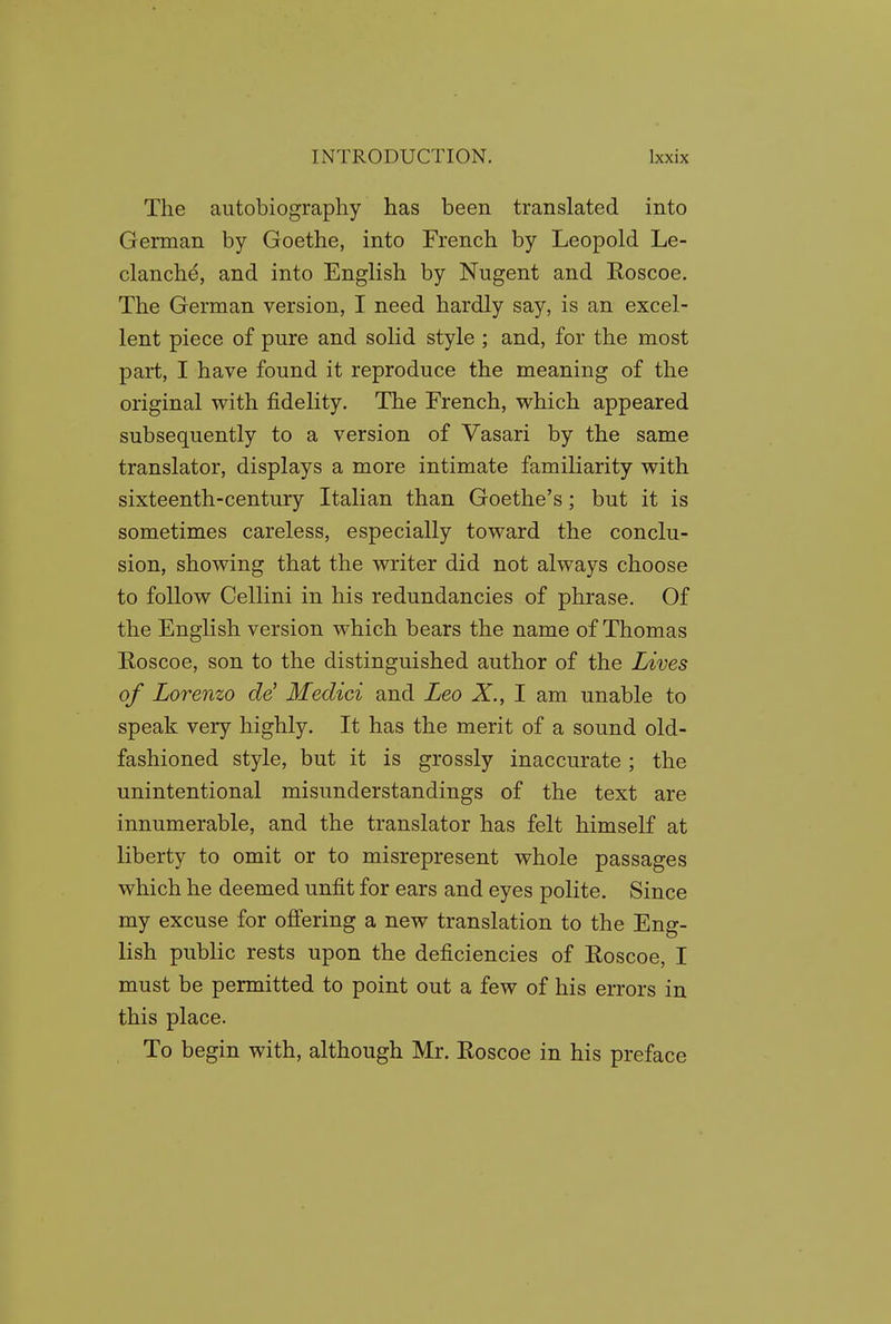 The autobiography has been translated into German by Goethe, into French by Leopold Le- clanch^, and into English by Nugent and Roscoe. The German version, I need hardly say, is an excel- lent piece of pure and solid style ; and, for the most part, I have found it reproduce the meaning of the original with fidelity. The French, which appeared subsequently to a version of Vasari by the same translator, displays a more intimate familiarity with sixteenth-century Italian than Goethe's; but it is sometimes careless, especially toward the conclu- sion, showing that the writer did not always choose to follow Cellini in his redundancies of phrase. Of the English version which bears the name of Thomas Eoscoe, son to the distinguished author of the Lives of Lorenzo de^ Medici and Leo X., I am unable to speak very highly. It has the merit of a sound old- fashioned style, but it is grossly inaccurate; the unintentional misunderstandings of the text are innumerable, and the translator has felt himself at liberty to omit or to misrepresent whole passages which he deemed unfit for ears and eyes polite. Since my excuse for offering a new translation to the Eng- lish public rests upon the deficiencies of Eoscoe, I must be permitted to point out a few of his errors in this place. To begin with, although Mr. Roscoe in his preface