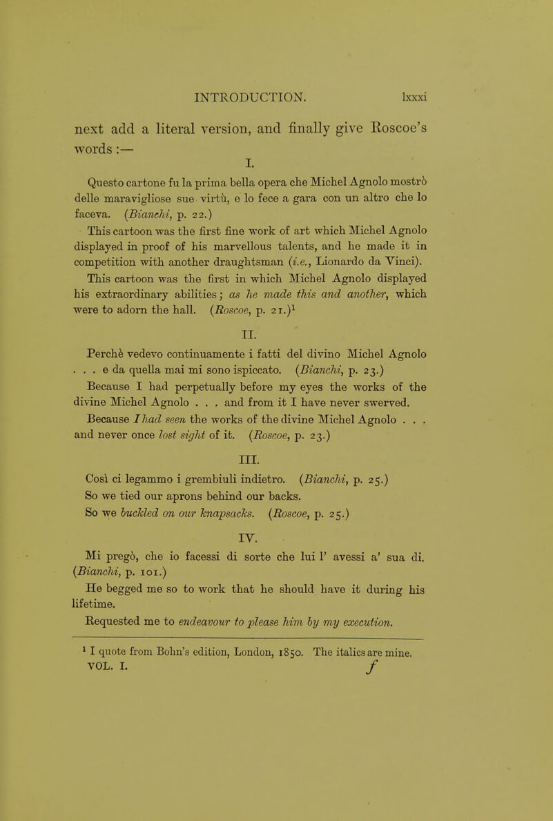 next add a literal version, and finally give Eoscoe's words:— I. Questo cartone fu la prima bella opera che Michel Agnolo mostr6 delle maravigliose sue virth., e lo fece a gara con un altro che lo faceva. (BiancM, p. 22.) This cartoon was the first fine work of art which Michel Agnolo displayed in proof of his marvellous talents, and he made it in competition with another draughtsman (i.e., Lionardo da Vinci). This cartoon was the first in which Michel Agnolo displayed his extraordinary abilities; as he made this and another, which were to adorn the hall. (Roscoe, p. 21.)^ II. Perch^ vedevo continuamente i fatti del divino Michel Agnolo . . . e da quella mai mi sono ispiccato. (BiancM, p. 23.) Because I had perpetually before my eyes the works of the divine Michel Agnolo . . . and from it I have never swerved. Because I had seen the works of the divine Michel Agnolo . . . and never once lost sight of it. (Roscoe, p. 23.) III. Cosi ci legammo i grembiuli indietro. (Bianchi, p. 25.) So we tied our aprons behind our backs. So we buckled on our knapsacks. (Roscoe, p. 25.) TV. Mi preg6, che io facessi di sorte che lui 1' avessi a' sua di. (Bianchi, p. loi.) He begged me so to work that he should have it during his lifetime. Requested me to endeavour to please him by my execution. 11 quote from Bohn's edition, London, 1850. The italics are mine. VOL. L /