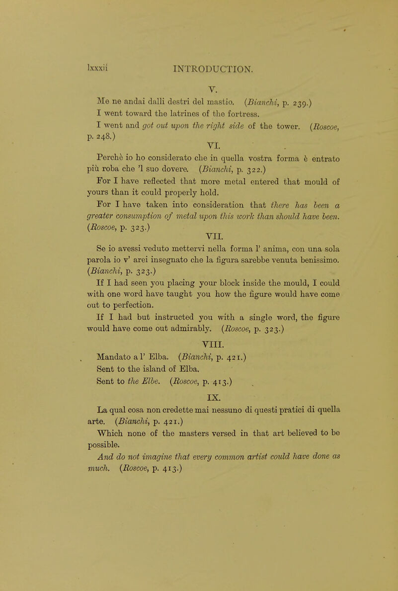 V. Me ne andai dalli destri del mastio. {BiancM, p. 239.) I went toward the latrines of the fortress. I went and got out upon the right side of the tower. (Eoscoe, p. 248.) VI. Perchi^ io ho considerate che in quella vostra forma b entrato piii roba che '1 suo do vera (Bianchi, p. 322.) For I have reflected that more metal entered that mould of yours than it could properly hold. For I have taken into consideration that the^-e has been a greater consumption of metal upon this work than should have been. (Roscoe, p. 323.) VII. Se io avessi veduto mettervi nella forma 1' anima, con una sola parola io v' arei insegnato che la figura sarebbe venuta benissimo. (Bianchi, p. 323.) If I had seen you placing your block inside the mould, I could with one word have taught you how the figure would have come out to perfection. If I had but instructed you with a single word, the figure would have come out admirably. {Roscoe, p. 323.) VIII. Mandato al' Elba. {Bianchi, p. 421.) Sent to the island of Elba. Sent to tlie Elbe. {Roscoe, p. 413.) IX. La qual cosa non credette mai nessuno di questi pratici di quella arte. {Bianchi, p. 421.) Which none of the masters versed in that art believed to be possible. And do not imagi^ie that every common artist coidd have done as much. {Roscoe, p. 413.)