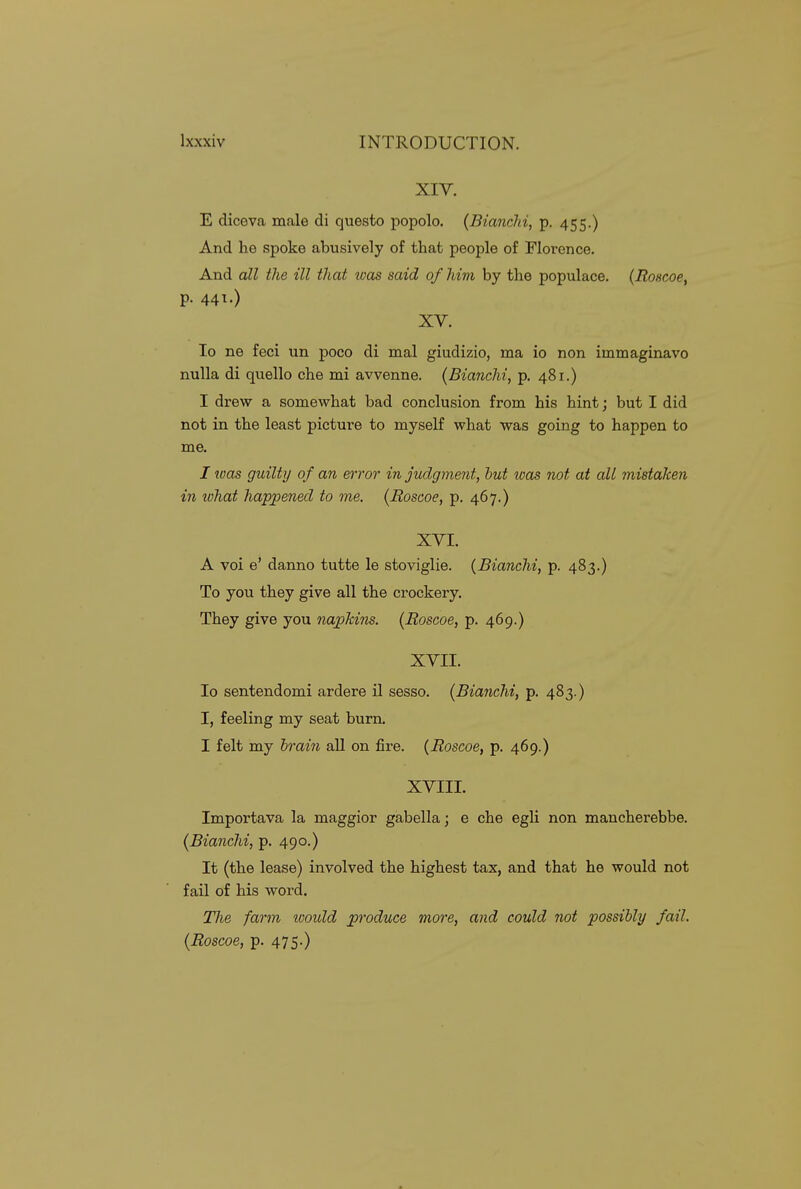 XIV. E diceva male di questo popolo. (Bianchi, p. 455.) And he spoke abusively of that people of Florence. And all tJie ill that was said of him by the populace. (Roscoe, p. 441.) XV. lo ne feci un poco di mal giudizio, ma io non immaginavo nulla di quello che mi avvenne. (Bianchi, p. 481.) I drew a somewhat bad conclusion from his hint; but I did not in the least picture to myself what was going to happen to me. I teas guilty of an error in judgment, hut was not at all mistaken in ivhat happened to me. {Roscoe, p. 467.) XVI. A voi e' danno tutte le stoviglie. {Bianchi, p. 483.) To you they give all the crockery. They give you napkins. {Roscoe, p. 469.) XVII. Io sentendomi ardere il sesso. {Bianchi, p. 483.) I, feeling my seat bum. I felt my hrain all on fire. {Roscoe, p. 469.) XVIII. Importava la maggior gabella; e che egli non mancherebbe. {Bianchi, p. 490.) It (the lease) involved the highest tax, and that he would not fail of his word. Tlie farm ivould produce more, and could not possibly fail. {Roscoe, p. 475.)