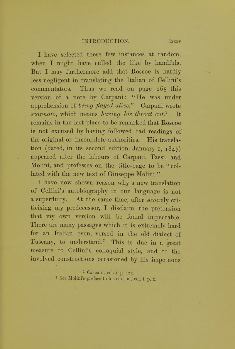 I have selected these few instances at random, when I might have culled the like by handfuls. But I may furthermore add that Roscoe is hardly less negligent in translating the Italian of Cellini's commentators. Thus we read on page 265 this version of a note by Carpani:  He was under apprehension of being Jiayed alive. Carpani wrote scannato, which means having his throat cut} It remains in the last place to be remarked that Roscoe is not excused by having followed bad readings of the original or incomplete authorities. His transla- tion (dated, in its second edition, January i, 1847) appeared after the labours of Carpani, Tassi, and Molini, and professes on the title-page to be col- lated with the new text of Giuseppe Molini. I have now shown reason why a new translation of Cellini's autobiography in our language is not a superfluity. At the same time, after severely cri- ticising my predecessor, I disclaim the pretension that my own version will be found impeccable. There are many passages which it is extremely hard for an Italian even, versed in the old dialect of Tuscany, to understand.'^ This is due in a great measure to Cellini's colloquial style, and to the involved constructions occasioned by his impetuous ^ Carpani, vol. i. p. 423. 2 See Molini's preface to Lis edition, vol. i. p. x.